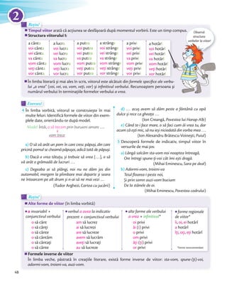 Exersez!Exersez!
4 În limba vorbită, viitorul se construiește în mai
multe feluri. Identifică formele de viitor din exem-
plele date, orientându-te după model.
Model: Întâi, o să trecem prin buruieni amare …o să trecem
vom trece
a) O să vă arăt un pom în care cresc păpuși, din care
pricină pomul se cheamă păpușoi, adică tată de păpuși.
b) Dacă o vrea tătuţu, și trebuie să vrea […], o să
vă arăt o grămadă de lucruri …
c) Degeaba ai să plângi, noi nu ne dăm jos din
automobil, mergem la plimbare mai departe și seara
ne întoarcem pe alt drum și n-ai să ne mai vezi …
(Tudor Arghezi, Cartea cu jucării)
d) … acuș avem să dăm peste o fântână cu apă
dulce și rece ca gheaţa …
(Ion Creangă, Povestea lui Harap-Alb)
e) Când te-i face mare, o să faci cum ăi vrea tu, dar
acum că ești mic, să nu ieși niciodată din vorba mea …
(Ion Alexandru Brătescu-Voinești, Puiul)
5 Descoperă formele de indicativ, timpul viitor în
versurile de mai jos:
a) Lângă salcâm sta-vom noi noaptea întreagă,
Ore întregi spune-ţi-voi cât îmi ești dragă.
(Mihai Eminescu, Sara pe deal)
b) Adormi-vom, troieni-va
Teiul floarea-i peste noi,
Și prin somn auzi-vom bucium
De la stânele de oi.
(Mihai Eminescu, Povestea codrului)
Timpul viitor arată că acțiunea se desfăşoară după momentul vorbirii. Este un timp compus.
Structura viitorului I:
Timpul viitor
Rețin!
Timpul viitor
Rețin!Rețin!
În limba literară şi mai ales în scris, viitorul este alcătuit din formele speciﬁce ale verbu-
lui „a vrea” (voi, vei, va, vom, veți, vor) şi inﬁnitivul verbului. Recunoaştem persoana şi
numărul verbului în terminaţiile formelor verbului a vrea.
a cânta
voi cânta
vei cânta
va cânta
vom cânta
veţi cânta
vor cânta
a lucra
voi lucra
vei lucra
va lucra
vom lucra
veţi lucra
vor lucra
a putea
voi putea
vei putea
va putea
vom putea
veţi putea
vor putea
a strânge
voi strânge
vei strânge
va strânge
vom strânge
veţi strânge
vor strânge
a privi
voi privi
vei privi
va privi
vom privi
veţi privi
vor privi
a hotărî
voi hotărî
vei hotărî
va hotărî
vom hotărî
veţi hotărî
vor hotărî
Alte forme de viitor (în limba vorbită)Alte forme de viitor
Rețin!
Alte forme de viitor
Rețin!Rețin!
Formele inverse de viitor
În limba veche, păstrată în creaţiile literare, există forme inverse de viitor: sta-vom, spune-(ţi)-voi,
adormi-vom, troieni-va, auzi-vom.
Formele inverse de viitor
verbul a avea la indicativ
prezent + conjunctivul verbului
o invariabil +
conjunctivul verbului
o să cânt
o să cânţi
o să cânte
o să cântăm
o să cântaţi
o să cânte
am să lucrez
ai să lucrezi
are să lucreze
avem să lucrăm
aveţi să lucraţi
au să lucreze
îi, oi, ei hotărî
a hotărî
îţi, oţi, eţi hotărî
alte forme ale verbului
a vrea + inﬁnitivul*
forme regionale
de viitor*
oi privi
ăi (i) privi
o privi
om privi
ăţi (ţi) privi
or privi *Forme nerecomandate
arată că acțiunea se desfăşoară după momentul vorbirii. Este un timp compus. Observă
structura
verbelor la viitor!
formele speciﬁce ale verbu-
. Recunoaştem persoana şi
î
hotărî
hotărî
hotărî
hotărî
hotărî
hotărî
verbelor la viitor!
48
2
 