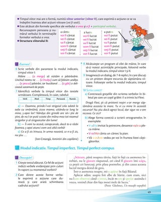 Exersez!Exersez!
6 Scrie verbele din paranteze la modul indicativ,
timpul viitor I:
Mâine … (a merge) să vizităm o păstrăvărie.
Unchiul nostru ne … (a învăța) cum să folosim undița.
… (a pescui) păstrăvi, iar bucătarul … (a găti) o deli-
cioasă saramură de pește.cioasă saramură de pește.
7 Identifică verbele la timpul viitor din textele
următoare. Completează, în caiet, tabelul:
a) — Doamne, prinde-l-voi strigoiul cela odată la
oala cu smântână, zicea mama, uitându-se lung la
mine, ș-apoi las’! Nănășa din grindă are să-i știe de
știre, de nu l-or putè scoate din mâna mea tot neamul
strigoilor și al strigoaicelor din lume!
b) — Îi veni tu acasă, coropcarule, dacă te-a răzbi
foamea, ș-apoi atunci vom avè altă vorbă!
c) Ce a fi zis Irinuca, în urma noastră, ce n-a fi zis,
nu știu …
(Ion Creangă, Amintiri din copilărie)
8 Alcătuiește un program al zilei de mâine, în care
să-ţi notezi activităţile principale, folosind verbe
la modul indicativ, timpul viitor I și II.la modul indicativ, timpul viitor I și II.
9 Imaginează un dialog, de 7-8 replici, în care discuţi
cu un prieten despre excursia de săptămâna vii-
toare. Folosește verbe la modul indicativ, timpul
viitor.
10 Scriu corect!
a) Corectează greșelile din scrierea verbelor în bi-
letul pe care un copil grăbit i l-a trimis lui Flexi.
Dragă Flexi, ști că prietenii noștri v-or merge săp-
tămâna aceasta la mare. Tu vi cu mine în această
excursie? Nu știu dacă agrezi locul, dar sigur ne v-om
recreea. Ce zici?
b) Alege forma corectă a scrierii ortogramelor, în
exemplele:
V-a/Va invitat la petrecere, deoarece va/v-a ple-
ca mâine.
V-oi/Voi cânta un cântec la pian.
Vă v-or/vor vedea pe voi în fruntea listei câști-
gătorilor.
Timpul viitor mai are o formă, numită viitor anterior (viitor II), care exprimă o acţiune ce se va
îndeplini înaintea altei acţiuni viitoare (vei ﬁ sosit).
Este alcătuit din formele speciﬁce ale verbului a vrea şi a ﬁ + participiul verbului.
Recunoaştem persoana şi nu-
mărul verbului în terminaţiile
formelor verbului a vrea.
Structura viitorului II:
Este alcătuit din formele speciﬁce ale verbului şi a ﬁ participiul verbului
a cânta
voi fi cântat
vei fi cântat
va fi cântat
vom fi cântat
veţi fi cântat
vor fi cântat
a lucra
voi fi lucrat
vei fi lucrat
va fi lucrat
vom fi lucrat
veţi fi lucrat
vor fi lucrat
a putea
voi fi putut
vei fi putut
va fi putut
vom fi putut
veţi fi putut
vor fi putut
următoare. Completează, în caiet, tabelul:
Verb Mod Timp Persoană Număr
„Stăteam, până noaptea târziu, față în față cu asemenea în-
trebări, nu le găseam răspunsul, ori când îl găseam îmi scăpa,
ca peștii cei lunecoși, prin plasa poemelor, și din cauza aceasta
lucrul mergea destul de greu.
Într-o asemenea noapte, mi-a apărut în față Băiatul.
Aplecat adânc asupra foii albe de hârtie, cum eram, nici
nu l-am observat când a intrat, încât m-am și speriat auzindu-i
vocea, venind chiar din fața mesei mele de lucru.”
(Petre Ghelmez, Un musafir nepoftit)
Modul indicativ. Timpul imperfect. Timpul perfect compus
Descopăr!Descopăr!Descopăr!
1 Citește textul alăturat. Ce fel de acțiuni
indică verbele evidenţiate prin culori
în raport cu momentul vorbirii?
2 Care dintre aceste forme verba-
le exprimă o acțiune care du-
rează și care arată schimbarea
cadrului acțiunii?
Alcătuiește un program al zilei de mâine, în care
), care exprimă o acţiune ce se va
participiul verbului.participiul verbului
putut
putut
putut
putut
putut
49
 