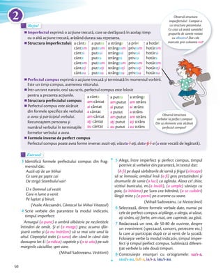 Imperfectul exprimă o acţiune trecută, care se desfăşoară în acelaşi timp
cu o altă acţiune trecută, arătând durata sau repetarea.
Structura imperfectului:
Perfectul compus exprimă o acţiune trecută şi terminată în momentul vorbirii.
Este un timp compus, asemenea viitorului.
Într-un text narativ, oral sau scris, perfectul compus este folosit
pentru a prezenta acţiunile.
Structura perfectului compus:
Perfectul compus este alcătuit
din formele speciﬁce ale verbului
a avea şi participiul verbului.
Recunoaştem persoana şi
numărul verbului în terminaţiile
formelor verbului a avea.
Formele inverse de perfect compus
Perfectul compus poate avea forme inverse: auzit-aţi, văzutu-l-aţi, datu-ţi-l-a (u este vocală de legătură).
Rețin!Rețin!Rețin!
Observă structura
imperfectului! Compar-o
cu structura prezentului.
Ce crezi că arată sunetele/
grupurile de sunete notate
cu albastru? Dar cele
marcate prin culoarea roz?
Observă structura
verbelor la perfect compus!
Din ce elemente este alcătuit
perfectul compus?
cu o altă acţiune trecută, arătând durata sau repetarea.
Structura imperfectului:
exprimă o acţiune trecută şi terminată în momentul vorbirii.
a hotărî
hotăram
hotărai
hotăra
hotăram
hotăraţi
hotărau
a putea
puteam
puteai
putea
puteam
puteaţi
puteau
a strânge
strângeam
strângeai
strângea
strângeam
strângeaţi
strângeau
a cânta
cântam
cântai
cânta
cântam
cântaţi
cântau
a privi
priveam
priveai
privea
priveam
priveaţi
priveau
Exersez!Exersez!
3 Identifică formele perfectului compus din frag-
mentul dat:
Auzit-aţi de un Mihai
Ce sare pe șapte cai
De strigă Stambulul vai?
El e Domnul cel vestit
Care-n lume a venit
Pe luptat și biruit.
(Vasile Alecsandri, Cântecul lui Mihai Viteazul)
4 Scrie verbele din paranteze la modul indicativ,
timpul imperfect:
Amurgul (a pune) o umbră albăstrie pe neclintitele
întinderi de omăt. Și ei (a merge) greu; acuma sfâr-
șiseră vorba și (a nu îndrăzni) să se mai uite unul la
altul. Clopoţelul stelei (a suna) din când în când slab
deasupra lor. Ei (a ridica) capetele și (a se uita) pe sub
marginile căciulilor, spre zare.
(Mihail Sadoveanu, Vestitorii)
5 Alege, între imperfect și perfect compus, timpul
potrivit al verbelor din paranteză, în textul dat:
(A fi) pe după sărbătorile de iarnă și frigul (a începe)
să se înmoaie; omătul însă (a fi) gros pretutindeni și
drumurile de sanie (a luci) ca oglinda. Alexa cel chior,
vizitiul bunicului, m-(a învăli), (a umple) săniuţa cu
paie, (a înhăma) pe Sura cea bătrână, (a se cuibări)
lângă mine ș-(a porni) pe-o vreme cu soare.
(Mihail Sadoveanu, La Mestecănei)
6 Selectează, dintre formele verbale date, numai pe
cele de perfect compus: ai plânge, a alerga, ai văzut,
aţi strâns, aţi fierbe, am visat, am cuprinde, au găsit.aţi strâns, aţi fierbe, am visat, am cuprinde, au găsit.
7 Redactează un text, de 50-80 de cuvinte, despre
un eveniment (spectacol, concert, petrecere etc.)
la care ai participat după ce ai venit de la școală.
Folosește verbe la modul indicativ, timpul imper-
fect și timpul perfect compus. Subliniază diferen-
ţiat verbele la cele două timpuri.ţiat verbele la cele două timpuri.
8 Construiește enunţuri cu ortogramele: sa/s-a,
sau/s-au, la/l-a, ia/i-a, iau/i-au.
Într-un text narativ, oral sau scris, perfectul compus este folosit
a putea
am putut
ai putut
a putut
am putut
aţi putut
au putut
a strânge
am strâns
ai strâns
a strâns
am strâns
aţi strâns
au strâns
a cânta
am cântat
ai cântat
a cântat
am cântat
aţi cântat
au cântat
exprimă o acţiune trecută şi terminată în momentul vorbirii.
Observă structura
exprimă o acţiune trecută şi terminată în momentul vorbirii.
a
hotăram
hotăraţi
au
50
2
 