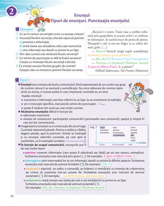 Rețin!Rețin!
Enunțul este unitatea de bază a comunicării, fiind reprezentată de un cuvânt sau grup
de cuvinte cărora li se asociază o semnificație. Nu orice alăturare de cuvinte repre-
zintă un enunț, ci numai acelea în care, împreună, cuvintele au un sens.
Așadar, enunțul:
transmite o informație care face referire la un fapt, la un eveniment al realității;
are o intonație specifică, marcată de semne de punctuaţie: . ! ?… ;
poate fi alcătuit din unul sau mai multe cuvinte.
Alcătuirea enunțului diferă în funcție de:
informația transmisă;
situația de comunicare: participanții comunicării (persoanele care comunică), spațiul și timpul în
care are loc comunicarea.
Imaginează-ți enunțul ca o construcție din jocul Lego.
Cuvintele reprezintă piesele. Pentru a realiza o clădire,
alegem piesele, apoi le potrivim. Similar se întâmplă
și cu enunțul, selectăm cuvintele, pe care apoi le
combinăm, ca în exemplul următor:
În funcţie de scopul comunicării, enunţurile pot fi
de mai multe tipuri:
asertive: transmit informația (care poate fi adevărată sau falsă) pe un ton neutru, neimplicat.
Încheierea enunțului este marcată prin punct (
: transmit informația (care poate fi adevărată sau falsă) pe un ton neutru, neimplicat.
Încheierea enunțului este marcată prin punct (.). De exemplu:
: transmit informația (care poate fi adevărată sau falsă) pe un ton neutru, neimplicat.
). De exemplu: A ajuns la Sfânta Vineri.
interogative: prin intermediul lor se cer informaţii, detalii cu privire la diferite aspecte. Încheierea
enunțului este marcată de semnul întrebării (
: prin intermediul lor se cer informaţii, detalii cu privire la diferite aspecte. Încheierea
enunțului este marcată de semnul întrebării (?). De exemplu:
: prin intermediul lor se cer informaţii, detalii cu privire la diferite aspecte. Încheierea
). De exemplu: Cine-i?
imperative: exprimă un ordin, o comandă, un îndemn, o interdicţie, cu intenţia de a determina
pe cineva să acţioneze într-un anume fel. Încheierea enunțului este marcată de semnul
exclamării (
pe cineva să acţioneze într-un anume fel.
exclamării (!). De exemplu:
pe cineva să acţioneze într-un anume fel. Încheierea enunțului este marcată de semnul
). De exemplu: ... nu dormi, bunică, spune povestea!
exclamative: arată emoția sau starea pe care o are emițătorul cu privire la un fapt.
Încheierea enunțului este marcată de semnul exclamării (
: arată emoția sau starea pe care o are emițătorul cu privire la un fapt.
Încheierea enunțului este marcată de semnul exclamării (!).
De exemplu:
Încheierea enunțului este marcată de semnul exclamării (Încheierea enunțului este marcată de semnul exclamării (!).).
De exemplu: Aha, da! , Povestea cu împăratul Măzărean, bunică!
Enunțul
Tipuri de enunțuri. Punctuația enunțuluiTipuri de enunțuri. Punctuația enunțului
„Bunicăi i-i somn. Toată ziua a umblat robo-
tind prin gospodărie și-acuma ochii i se umbresc
în răstimpuri. Se razimă încet de perna de părete.
Pleoapele-i cad ca-ntr-un fulger și se ridică do-
mol, grele. […]
— Bunică! bunică! strigă copiii scandalizaţi;
nu dormi, bunică, spune povestea!
— Aha, da! Ce? Povestea? Cine? Care poveste?
— Povestea cu împăratul Măzărean, bunică!
A ajuns la Sfânta Vineri. L-a primit?”
(Mihail Sadoveanu, Făt-Frumos Măzărean)
Descopăr!Descopăr!Descopăr!
1 Ce au în comun secvenţele scrise cu aceeași culoare?Ce au în comun secvenţele scrise cu aceeași culoare?
2 Asociază fiecărei secvențe colorate aspectul potrivit:
a) prezintă o informaţie;
b) arată starea sau atitudinea celui care comunică;
c) cere informaţii sau detalii cu privire la un fapt.c)
3 Din câte cuvinte este alcătuită fiecare secvenţă?Din câte cuvinte este alcătuită fiecare secvenţă?
4 Ce semne de punctuație se află la finalul acestora?
Citește cu intonație fiecare secvență colorată.Citește cu intonație fiecare secvență colorată.
5 Ce emoție asociezi fiecărei grupări de cuvinte?
Găsește câte un emoticon potrivit fiecărei secvenţe.
este unitatea de bază a comunicării, fiind reprezentată de un cuvânt sau grup
de cuvinte cărora li se asociază o semnificație. Nu orice alăturare de cuvinte repre-
Combin
Cerul se luminează lent.
senin
înnorat
repede
lent
încet
rapid
Cerul
orizontul
atmosfera
este
devine
se întunecă
se luminează
Aleg
și cu enunțul, selectăm cuvintele, pe care apoi le
, enunţurile pot fi
54
2
 