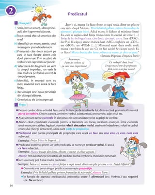 „Într-o zi, mama i-a făcut fetiței o supă nouă, dintr-un plic pe
care scria «Supă Alfabet». Prin lichidul galben, printre frunzuliţe de
pătrunjel, pluteau litere. Adică mama îi dăduse să mănânce litere?
Ea, care se supăra când fetiţa mânca litere în caietul de teme? […]
Fetiţa le lua în lingură așa, câte două, câte trei, patru. Lua «PARC»,
dar P-ul îi scăpa și atunci mânca doar «ARC», înghiţea un «COR»,
un «MOP», un «POM» […]. Mâncatul supei dura mult, mult,
mama o tot bătea la cap cu «Ce tot faci acolo? Se răcește supa!» Ei,
ce făcea? Mânca bucăţi din lume, obiecte și nume, și chiar acţiuni.”
(Simona Popescu, Fetița cu litere)
Descopăr!Descopăr!Descopăr!
1 Scrie, într-un enunţ, ideea princi-
pală din fragmentul alăturat.
a) În ce constă efectul umoristic din
text?
b) Identifică un enunţ asertiv, unul
interogativ și unul exclamativ.
c) Precizează câte două acţiuni pe
care le face fiecare dintre cele
două personaje. Prin ce părți de
vorbire este exprimată acțiunea?
d) Selectează din fragment un verb
la timpul imperfect, un verb la
mai-mult-ca-perfectul, un verb la
timpul prezent.
e) Identifică, în enunţul scris cu
mov, cuvântul care arată ce face
fetiţa.fetiţa.
2 Recunoaște cele două personaje
din dialogul alăturat.din dialogul alăturat.
3 Ce roluri au ele de interpretat?
Predicatul
Rețin!Rețin!
Fiecare cuvânt dintr-o limbă face parte, în funcție de trăsăturile lui, dintr-o clasă gramaticală numită
parte de vorbire. Dintre acestea, amintim: verbul, substantivul, pronumele, adjectivul etc.
Așa cum sunt scrise cuvintele în dicționar, ele sunt analizate strict ca părți de vorbire.
Atunci când combinăm cuvintele pentru a transmite un mesaj, alcătuim enunțuri. Între cuvintele
unui enunț se stabilesc legături, numite relații sintactice. Astfel, cuvintele îndeplinesc roluri în cadrul
enunțului (funcții sintactice), adică sunt părți de propoziție.
Predicatul este partea principală de propoziție care arată ce face sau cine este, ce este, cum este
subiectul.
Exemplu:Exemplu: Fetiţa le lua în lingură ...
Predicatul exprimat printr-un verb predicativ se numește predicat verbal. El arată
ce face subiectul.
Exemplu:
subiectul.
Exemplu: Mânca bucăţi din lume, obiecte și nume, și chiar acţiuni.
Atenție! Pot avea funcție sintactică de predicat numai verbele la modurile personale.
Într-un enunț pot fi mai multe predicate.
Exemplu:
Într-un enunț pot fi mai multe predicate.
Exemplu: Într-o zi, mama i-a făcut fetiței o supă nouă, dintr-un plic pe care scria „Supă Alfabet”.
Comunicarea cu un singur predicat se numește propoziție.
Exemplu:
Comunicarea cu un singur predicat se numește propoziție
Exemplu: Prin lichidul galben, printre frunzuliţe de pătrunjel, pluteau litere.
În funcție de aspectul predicatului, propoziția poate fi afirmativă (ex.: Vorbesc.) sau negativă
(ex.: Nu vorbesc.)
Recunoaște,
Parte de vorbire, că
eu sunt mai importantă!
Ce vorbești? Auzi la ea!
Draga mea Parte de propoziție,
fără mine n-ai face nimic!
Fiecare cuvânt dintr-o limbă face parte, în funcție de trăsăturile lui, dintr-o clasă gramaticală numită
56
2
 