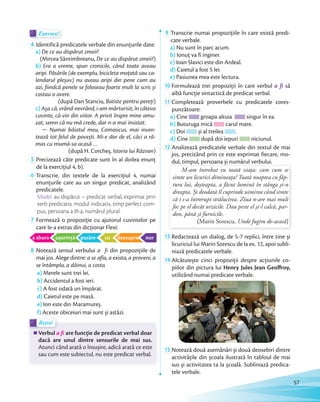Exersez!Exersez!
4 Identifică predicatele verbale din enunțurile date:
a) De ce au dispărut zmeii?
(Mircea Sântimbreanu, De ce au dispărut zmeii?)
b) Era o vreme, spun cronicile, când toate aveau
aripi. Păsările (de exemplu, bicicleta moţată sau ca-
lendarul pleșuv) nu aveau aripi din pene cum au
azi, fiindcă penele se foloseau foarte mult la scris și
costau o avere.
(după Dan Stanciu, Batiste pentru pereţi)
c)Așa că, vrând-nevrând, i-am mărturisit, în câteva
cuvinte, că vin din viitor. A privit înspre mine amu-
zat, semn că nu mă crede, dar n-a mai insistat.
 Numai băiatul meu, Comosicus, mai inven-
tează tot felul de povești. Mi-e dor de el, căci a ră-
mas cu mumă-sa acasă …
(după H. Corcheș, Istoria lui Răzvan)
5 Precizează câte predicate sunt în al doilea enunţ
de la exerciţiul 4, b).de la exerciţiul 4, b).
6 Transcrie, din textele de la exerciţiul 4, numai
enunţurile care au un singur predicat, analizând
predicatele.
Model: au dispărut – predicat verbal, exprimat prin
verb predicativ, modul indicativ, timp perfect com-
pus, persoana a III-a, numărul plural.
7 Formează o propoziţie cu ajutorul cuvintelor pe
care le-a extras din dicţionar Flexi:
a zbura ușurinţă pasăre cu deasupra nor
8 Notează sensul verbului a fi din propoziţiile de
mai jos. Alege dintre: a se afla, a exista, a proveni, a
se întâmpla, a dăinui, a costa.
a) Merele sunt trei lei.
b) Accidentul a fost ieri.
c) A fost odată un împărat.
d) Caietul este pe masă.
e) Ion este din Maramureș.
f) Aceste obiceiuri mai sunt și astăzi.
Rețin!Rețin!
Verbul a fi are funcţie de predicat verbal doar
dacă are unul dintre sensurile de mai sus.
Atunci când arată o însușire, adică arată ce este
sau cum este subiectul, nu este predicat verbal.
9 Transcrie numai propozițiile în care există predi-
cate verbale.
a) Nu sunt în parc acum.
b) Ionuţ va fi inginer.
c) Ioan Slavici este din Ardeal.
d) Caietul a fost 5 lei.
e) Pasiunea mea este lectura.
10 Formulează trei propoziţii în care verbul a fi să
aibă funcţie sintactică de predicat verbal.aibă funcţie sintactică de predicat verbal.
11 Completează proverbele cu predicatele cores-
punzătoare:
a) Cine groapa altuia singur în ea.
b) Buturuga mică carul mare.
c) Doi și al treilea .
d) Cine după doi iepuri niciunul.d)
12 Analizează predicatele verbale din textul de mai
jos, precizând prin ce este exprimat fiecare, mo-
dul, timpul, persoana și numărul verbului.dul, timpul, persoana și numărul verbului.
M-am întrebat eu toată viaţa: cam cum se
simte un licurici dimineaţa? Toată noaptea cu făp-
tura lui, deșteapta, a făcut lumină în stânga și-n
dreapta. Și deodată îl cuprinde uimirea când simte
că i s-a întrerupt strălucirea. Ziua n-are mai mult
foc pe el decât urzicile. Dau peste el și-l calcă, par-
don, până și furnicile.
(Marin Sorescu, Unde fugim de-acasă)
13 Redactează un dialog, de 5-7 replici, între tine și
licuriciul lui Marin Sorescu de la ex. 12, apoi subli-
niază predicatele verbale.
14 Alcătuiește cinci propoziţii despre acţiunile co-
piilor din pictura lui Henry Jules Jean Geoffroy,
utilizând numai predicate verbale.
15 Notează două asemănări și două deosebiri dintre
activităţile din școala ilustrată în tabloul de mai
sus și activitatea ta la școală. Subliniază predica-
tele verbale.
57
 