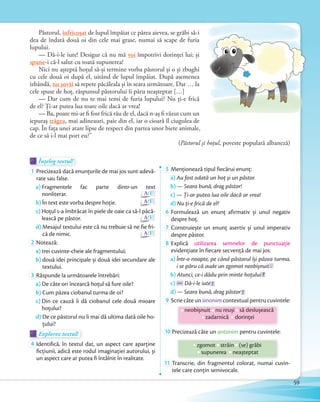 Înțeleg textul!Înțeleg textul!Înțeleg textul!
1 Precizează dacă enunţurile de mai jos sunt adevă-
rate sau false.
a) Fragmentele fac parte dintr-un text
nonliterar. A/F
b) În text este vorba despre hoţie. A/F
c) Hoţul s-a îmbrăcat în piele de oaie ca să-l păcă-
lească pe păstor. A/F
d) Mesajul textului este că nu trebuie să ne fie fri-
că de nimic. A/F
2 Notează:
a) trei cuvinte-cheie ale fragmentului;
b) două idei principale și două idei secundare ale
textului.
3 Răspunde la următoarele întrebări:
a) De câte ori încearcă hoţul să fure oile?
b) Cum păzea ciobanul turma de oi?
c) Din ce cauză îi dă ciobanul cele două mioare
hoţului?
d) De ce păstorul nu îi mai dă ultima dată oile ho-
ţului?
Explorez textul!Explorez textul!Explorez textul!
4 Identifică, în textul dat, un aspect care aparține
ficțiunii, adică este rodul imaginației autorului, și
un aspect care ar putea fi întâlnit în realitate.
5 Menţionează tipul fiecărui enunţ:
a) Au fost odată un hoț și un păstor.
b) — Seara bună, drag păstor!
c) — Ți-ar putea lua oile dacă ar vrea!
d) Nu ți-e frică de el?d)
6 Formulează un enunţ afirmativ și unul negativ
despre hoţ.despre hoţ.
7 Construiește un enunţ asertiv și unul imperativ
despre păstor.despre păstor.
8 Explică utilizarea semnelor de punctuaţie
evidențiate în fiecare secvenţă de mai jos:
a) Într-o noapte, pe când păstorul își păzea turma,
i se păru că aude un zgomot neobișnuit .
b) Atunci, ce-i dădu prin minte hoțului ?
c) — Dă-i-le iute !
d) — Seara bună, drag păstor !d)
9 Scrie câte un sinonim contextual pentru cuvintele:
neobișnuit nu reuși să deslușească
zadarnică dorinței
10 Precizează câte un antonim pentru cuvintele:
zgomot străin (se) grăbi
supunerea neașteptat
11 Transcrie, din fragmentul colorat, numai cuvin-
tele care conțin semivocale.
Păstorul, înfricoșat de lupul împăiat ce părea aievea, se grăbi să-i
dea de îndată două oi din cele mai grase, numai să scape de furia
lupului.
— Dă-i-le iute! Desigur că nu mă voi împotrivi dorinței lui; și
spune-i că-l salut cu toată supunerea!
Nici nu așteptă hoțul să-și termine vorba păstorul și o și zbughi
cu cele două oi după el, uitând de lupul împăiat. După asemenea
izbândă, nu șovăi să repete păcăleala și în seara următoare. Dar … la
cele spuse de hoț, răspunsul păstorului îi păru neașteptat […]
— Dar cum de nu te mai temi de furia lupului? Nu ți-e frică
de el? Ți-ar putea lua toate oile dacă ar vrea!
— Ba, poate mi-ar fi fost frică rău de el, dacă n-aș fi văzut cum un
iepuraș trăgea, mai adineauri, paie din el, iar o cioară îl ciugulea de
cap. În fața unei atare lipse de respect din partea unor biete animale,
de ce să i-l mai port eu?”
(Păstorul și hoțul, poveste populară albaneză)
59
 
