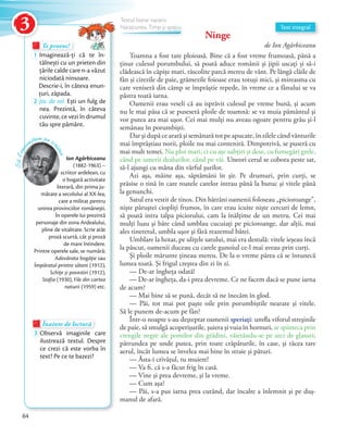 Ninge
de Ion Agârbiceanu
Toamna a fost tare ploioasă. Bine că a fost vreme frumoasă, până a
ținut culesul porumbului, să poată aduce românii și jipii uscați și să-i
clădească în căpiţe mari, răscolite parcă mereu de vânt. Pe lângă clăile de
fân şi cirezile de paie, grămezile foioase erau totuşi mici, şi mireasma cu
care veniseră din câmp se împrăştie repede, în vreme ce a fânului se va
păstra toată iarna.
Oamenii erau veseli că au isprăvit culesul pe vreme bună, şi acum
nu le mai păsa că se puseseră ploile de toamnă: se va muia pământul şi
vor putea ara mai uşor. Cei mai mulţi nu aveau ogoare pentru grâu şi-l
semănau în porumbişti.
Dar şi după ce arară şi semănară tot pe apucate, în zilele când vânturile
mai împrăştiau norii, ploile nu mai conteniră. Dimpotrivă, se puseră cu
mai mult temei. Nu ploi mari, ci cu aţe subţiri şi dese, cu fumegări grele,
când pe umerii dealurilor, când pe văi. Uneori cerul se cobora peste sat,
să-l ajungi cu mâna din vârful şurilor.
Azi aşa, mâine așa, săptămâni în şir. Pe drumuri, prin curți, se
prăsise o tină în care roatele carelor intrau până la butuc şi vitele până
la genunchi.
Satul era vestit de tinos. Din bătrâni oamenii foloseau „picioroange”,
niște păruştei ciopliți frumos, în care erau icuite niște cercuri de lemn,
să poată intra talpa piciorului, cam la înălţime de un metru. Cei mai
mulţi luau şi bâte când umblau cucuiați pe picioroange, dar alţii, mai
ales tineretul, umbla uşor şi fără reazemul bâtei.
Umblare la hotar, pe ulițele satului, mai era destulă: vitele ieşeau încă
la păscut, oamenii duceau cu carele gunoiul ce-l mai aveau prin curţi.
Şi ploile mărunte ţineau mereu. De la o vreme părea că se întunecă
lumea toată. Şi frigul creștea din zi în zi.
— De-ar îngheța odată!
— De-ar îngheța, da-i prea devreme. Ce ne facem dacă se pune iarna
de acum?
— Mai bine să se pună, decât să ne înecăm în glod.
— Păi, tot mai pot paşte oile prin porumbiştile nearate şi vitele.
Să le punem de-acum pe fân?
Într-o noapte s-au deşteptat oamenii speriaţi: umfla viforul streşinile
de paie, să smulgă acoperişurile, şuiera şi vuia în hornuri, se spinteca prin
crengile negre ale pomilor din grădini, văietându-se pe zeci de glasuri;
pătrundea pe unde putea, prin toate crăpăturile, în case, şi răcea tare
aerul, încât lumea se învelea mai bine în straie şi pături.
— Ăsta-i crivăţul, tu muiere!
— Va fi, că s-a făcut frig în casă.
— Vine şi prea devreme, şi la vreme.
— Cum aşa?
— Păi, s-a pus iarna prea curând, dar încalte a înlemnit şi pe duş-
manul de afară.
Te provoc!Te provoc!Te provoc!
1 Imaginează-ți că te în-
tâlnești cu un prieten din
țările calde care n-a văzut
niciodată ninsoare.
Descrie-i, în câteva enun-
țuri, zăpada.țuri, zăpada.
2 Joc de rol. Ești un fulg de
nea. Prezintă, în câteva
cuvinte, ce vezi în drumul
tău spre pământ.
Înainte de lecturăÎnainte de lecturăÎnainte de lectură
3 Observă imaginile care
ilustrează textul. Despre
ce crezi că este vorba în
text? Pe ce te bazezi?
Ion Agârbiceanu
(1882-1963) –
scriitor ardelean, cu
o bogată activitate
literară, din prima ju-
mătate a secolului al XX-lea,
care a militat pentru
unirea provinciilor românești.
În operele lui prezintă
personaje din zona Ardealului,
pline de vitalitate. Scrie atât
proză scurtă, cât și proză
de mare întindere.
Printre operele sale, se numără:
Adevărata bogăţie sau
Împăratul printre săteni (1912),
Schiţe și povestiri (1912),
Stafia (1930), File din cartea
naturii (1959) etc.
Să-lcun
oaștem pe sc
riitor
Text integral
Textul literar narativ
Narațiunea. Timp și spațiuNarațiunea. Timp și spațiuNarațiunea. Timp și spațiuNarațiunea. Timp și spațiuNarațiunea. Timp și spațiuNarațiunea. Timp și spațiuNarațiunea. Timp și spațiuNarațiunea. Timp și spațiu
64
3
 