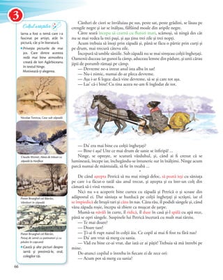 Cârduri de ciori se învăluiau pe sus, peste sat, peste grădini, se lăsau pe
crengile negre şi iar se înălţau, fâlfâind moale din aripile negre.
Către seară începu să cearnă cu fluturi mari, scămoşi, să ningă des cât
nu se mai vedea la trei paşi, şi aşa ţinu trei zile şi trei nopţi.
Acum trebuia să înoţi prin zăpadă şi, până se făcu o pârtie prin curţi şi
pe drum, mai trecură câteva zile.
Începură să umble săniile. Sub zăpadă nu se mai simţeau colţii îngheţaţi.
Oamenii duceau iar gunoi la câmp, aduceau lemne din pădure, şi unii cărau
jipii de porumb rămaşi pe câmp.
— Devreme ne-a intrat anul ista alba în sat!
— Nu-i nimic, numai de-ar pleca devreme.
— Aşa i-ar fi legea: dacă vine devreme, să se şi care tot aşa.
— Las’ că-i bine! Cu tina aceea ne-am fi înglodat de tot.
— Da’ era mai bine cu colţii îngheţaţi?
— Bine-i aşa! Uite ce mai drum de sanie se înfiripă! ...
Ninge, se opreşte, se scutură văzduhul, şi, când ai fi crezut că se
luminează, începe iar, închegându-se întuneric sur în înălţimi. Ninge acum
parcă numai de mântuială, să fie în treabă ...
*
De când aştepta Petrică să nu mai ningă deloc, să poată ieşi cu săniuţa
pe care i-a făcut-o tatăl său anul trecut, şi aştepta şi ea într-un colţ din
cămară să-i vină vremea.
Nici nu s-a acoperit bine curtea cu zăpadă şi Petrică o şi scoase din
adăpostul ei. Dar săniuţa se hurducă pe colţii îngheţaţi şi scrâşni, iar el
se împiedică de bruşii tari şi căzu în nas. Căzu rău, îl podidi sângele şi, când
văzu zăpada roşie, începu să zbiere ca muşcat de şarpe.
Mumă-sa năvăli în curte, îl ridică, îl duse în casă şi-l spălă cu apă rece,
până se opri sângele. Suspinele lui Petrică încetară cu mult mai târziu.
— Te mai doare?
— Doare tare!
— Ţi-ai fi rupt nasul în colţii ăia. Ce copil ai mai fi fost tu fără nas?
— Da’ am vrut să merg cu sania.
— Văd eu bine ce-ai vrut, dar iată ce ai păţit! Trebuia să mă întrebi pe
mine.
De-atunci copilul o întreba în fiecare zi de zece ori:
— Acum pot să merg cu sania?
Iarna a fost o temă care i-a
fascinat pe artiști, atât în
pictură, cât și în literatură.
Privește picturile de mai
jos. Care dintre acestea
redă mai bine atmosfera
creată de Ion Agârbiceanu
în textul Ninge.
Motivează-ți alegerea.
Claude Monet, Aleea de trăsuri cu
zăpadă la Honfleur
Colțul artiștilor
Nicolae Tonitza, Case sub zăpadă
Pieter Brueghel cel Bătrân,
Peisaj de iarnă cu patinatori și cu
păsăre în capcană
Pieter Brueghel cel Bătrân,
Vânători în zăpadă
— Las’ că-i bine! Cu tina aceea ne-am fi înglodat de tot.
Caută și alte picturi despre
iarnă și prezintă-le, oral,
colegilor tăi.
66
Colțul artiștilorColțul artiștilor
3
 