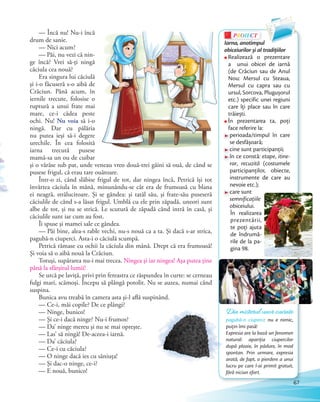 — Încă nu! Nu-i încă
drum de sanie.
— Nici acum?
— Păi, nu vezi că nin-
ge încă? Vrei să-ţi ningă
căciula cea nouă?
Era singura lui căciulă
şi i-o făcuseră s-o aibă de
Crăciun. Până acum, în
iernile trecute, folosise o
ruptură a unui frate mai
mare, ce-i cădea peste
ochi. Nu! Nu voia să i-o
ningă. Dar cu pălăria
nu putea ieşi să-i degere
urechile. În cea folosită
iarna trecută pusese
mamă-sa un ou de cuibar
şi o vârâse sub pat, unde veneau vreo două-trei găini să ouă, de când se
pusese frigul, că erau tare ouătoare.
Într-o zi, când slăbise frigul de tot, dar ningea încă, Petrică îşi tot
învârtea căciula în mână, minunându-se cât era de frumoasă cu blana
ei neagră, strălucitoare. Şi se gândea: şi tatăl său, şi frate-său puseseră
căciulile de când s-a lăsat frigul. Umblă cu ele prin zăpadă, uneori sunt
albe de tot, şi nu se strică. Le scutură de zăpadă când intră în casă, şi
căciulile sunt iar cum au fost.
Îi spuse şi mamei sale ce gândea.
— Păi bine, alea-s rable vechi, nu-s nouă ca a ta. Şi dacă s-ar strica,
pagubă-n ciuperci. Asta-i o căciulă scumpă.
Petrică rămase cu ochii la căciula din mână. Drept că era frumoasă!
Şi voia să o aibă nouă la Crăciun.
Totuşi, supărarea nu-i mai trecea. Ningea şi iar ningea! Aşa putea ţine
până la sfârşitul lumii!
Se urcă pe laviţă, privi prin fereastra ce răspundea în curte: se cerneau
fulgi mari, scămoşi. Începu să plângă potolit. Nu se auzea, numai când
suspina.
Bunica avu treabă în camera asta şi-l află suspinând.
— Ce-i, măi copile? De ce plângi?
— Ninge, bunico!
— Şi ce-i dacă ninge? Nu-i frumos?
— Da’ ninge mereu şi nu se mai opreşte.
— Las’ să ningă! De-aceea-i iarnă.
— Da’ căciula?
— Ce-i cu căciula?
— O ninge dacă ies cu săniuţa!
— Şi dac-o ninge, ce-i?
— E nouă, bunico!
PROIECTP
Iarna, anotimpul
obiceiurilor și al tradiţiilor
Realizează o prezentare
a unui obicei de iarnă
(de Crăciun sau de Anul
Nou: Mersul cu Steaua,
Mersul cu capra sau cu
ursul, Sorcova, Plugușorul
etc.) specific unei regiuni
care îţi place sau în care
trăiești.
În prezentarea ta, poți
face referire la:
perioada/timpul în care
se desfășoară;
cine sunt participanții;
în ce constă: etape, itine-
rar, recuzită (costumele
participanților, obiecte,
instrumente de care au
nevoie etc.);
care sunt
semnificațiile
obiceiului.
În realizarea
prezentării,
te poţi ajuta
de îndrumă-
rile de la pa-
gina 98.
Din misterul unor cuvinte
pagubă-n ciuperci: nu e nimic,
puțin îmi pasă!
Expresia are la bază un fenomen
natural: apariția ciupercilor
după ploaie, în pădure, în mod
spontan. Prin urmare, expresia
arată, de fapt, o pierdere a unui
lucru pe care l-ai primit gratuit,
fără niciun efort.
67
 