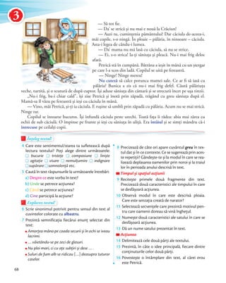 Înțeleg textul!Înțeleg textul!Înțeleg textul!
4 Care este sentimentul/starea ta sufletească după
lectura textului? Poți alege dintre următoarele:lectura textului? Poți alege dintre următoarele:
bucurie
lectura textului? Poți alege dintre următoarele:
tristețe
lectura textului? Poți alege dintre următoarele:
compasiune
lectura textului? Poți alege dintre următoarele:
liniște
agitație visare
tristețe
nemulțumire
compasiune
indignareagitație
supăraresupăraresupărare somnolență etc.
5 Caută în text răspunsurile la următoarele întrebări:
a) Despre ce este vorba în text?
b) Unde se petrece acțiunea?
c) Când se petrece acțiunea?
d) Cine participă la acțiune?
Explorez textul!Explorez textulExplorez textul
6 Scrie sinonimul potrivit pentru sensul din text al
cuvintelor colorate cu albastru.
7 Prezintă semnificația fiecărui enunț selectat din
text:
Amorţea mâna pe coada securii și în ochi se iveau
lacrimi.
… văietându-se pe zeci de glasuri.
Nu ploi mari, ci cu aţe subţiri și dese … .
Suluri de fum alb se ridicau … deasupra tuturor
caselor.
8 Precizează de câte ori apare cuvântul greu în tex-
tul dat și în ce contexte. Ce se sugerează prin aces-
te repetiţii? Gândește-te și la modul în care se rea-
lizează deplasarea oamenilor prin noroi și la traiul
lor în perioada anului descrisă în text.
Timpul și spațiul acțiuniiTimpul și spațiul acțiuniiTimpul și spațiul acțiunii
9 Recitește primele două fragmente din text.
Precizează două caracteristici ale timpului în care
se desfășoară acțiunea.se desfășoară acțiunea.
10 Observă modul în care este descrisă ploaia.
Care este senzaţia creată de narator?Care este senzaţia creată de narator?
11 Selectează secvențele care prezintă motivul pen-
tru care oamenii doreau să vină înghețul.tru care oamenii doreau să vină înghețul.
12 Numește două caracteristici ale satului în care se
desfășoară acțiunea.desfășoară acțiunea.
13 Dă un nume satului prezentat în text.
AcțiuneaAcțiuneaAcțiunea
14 Delimitează cele două părți ale textului.Delimitează cele două părți ale textului.
15 Prezintă, în câte o idee principală, fiecare dintre
conținuturile celor două părți.conținuturile celor două părți.
16 Povestește o întâmplare din text, al cărei erou
este Petrică.
— Să tot fie.
— Da’ se strică şi nu mai e nouă la Crăciun!
— Auzi tu, cuminţenia pământului! Dar căciula de-aceea-i,
măi copile, s-o ningă. În ploaie – pălăria, în ninsoare – căciula.
Asta-i legea de cându-i lumea.
— Da’ mama nu mă lasă cu căciula, să nu se strice.
— Ei, s-o strica! Ia-ţi săniuţa şi pleacă. Nu-i mai frig deloc
afară.
Petrică stă în cumpănă. Bătrâna a ieşit în mână cu un ştergar
pe care l-a scos din ladă. Copilul se uită pe fereastră.
— Ninge! Ninge mereu!
Nu cuteză să calce porunca mamei sale. Ce ar fi să iasă cu
pălăria? Bunica a zis că nu-i mai frig defel. Căută pălăriuţa
veche, turtită, şi o scutură de după cuptor. Îşi aduse săniuţa din cămară şi se strecură încet pe uşa tinzii.
„Nu-i frig, ba-i chiar cald”, îşi zise Petrică şi înotă prin zăpadă, trăgând cu greu săniuţa după el.
Mamă-sa îl văzu pe fereastră şi ieşi cu căciula în mână.
— Vino, măi Petrică, şi-ţi ia căciula. E ruşine să umbli prin zăpadă cu pălăria. Acum nu se mai strică.
Ninge rar.
Copilul se întoarse bucuros. Îşi înfundă căciula peste urechi. Toată faţa îi râdea: abia mai zărea cu
ochii de sub căciulă. O împinse pe frunte şi ieşi cu săniuţa în uliţă. Era întâiul şi se simţi mândru că-i
întrecuse pe ceilalţi copii.
Asta-i legea de cându-i lumea.
Înțeleg textul!Înțeleg textul!Înțeleg textul!Înțeleg textul!
68
3
 