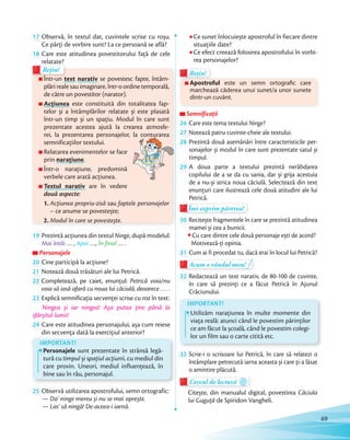 17 Observă, în textul dat, cuvintele scrise cu roșu.
Ce părți de vorbire sunt? La ce persoană se află?Ce părți de vorbire sunt? La ce persoană se află?
18 Care este atitudinea povestitorului faţă de cele
relatate?
Într-un text narativ se povestesc fapte, întâm-
plări reale sau imaginare, într-o ordine temporală,
de către un povestitor (narator).
Acțiunea este constituită din totalitatea fap-
telor și a întâmplărilor relatate și este plasată
într-un timp și un spațiu. Modul în care sunt
prezentate acestea ajută la crearea atmosfe-
rei, la prezentarea personajelor, la conturarea
semnificațiilor textului.
Relatarea evenimentelor se face
prin narațiune.
Într-o narațiune, predomină
verbele care arată acțiunea.
Textul narativ are în vedere
două aspecte:
1. Acțiunea propriu-zisă sau faptele personajelor
– ce anume se povestește;
2. Modul în care se povestește.
relatate?
Într-un text
Rețin!
relatate?relatate?
Într-un
Rețin!
rei, la prezentarea personajelor, la conturarea
19 Prezintă acțiunea din textul Ninge, după modelul:
Mai întâi … , Apoi …, În final … .
Personajele
20 Cine participă la acțiune?Cine participă la acțiune?
21 Notează două trăsături ale lui Petrică.
22 Completează, pe caiet, enunțul: Petrică voia/nu
voia să iasă afară cu noua lui căciulă, deoarece … .
23 Explică semnificația secvenței scrise cu roz în text:
Ningea și iar ningea! Așa putea ţine până la
sfârșitul lumii!sfârșitul lumii!
24 Care este atitudinea personajului, așa cum reiese
din secvenţa dată la exercițiul anterior?din secvenţa dată la exercițiul anterior?
25 De ce nu l-a lăsat mama afară, cu sania în timpul
ninsorii?
25 De ce nu l-a lăsat mama afară, cu sania în timpulIMPORTANT!
Personajele sunt prezentate în strânsă legă-
tură cu timpul și spaţiul acţiunii, cu mediul din
care provin. Uneori, mediul influenţează, în
bine sau în rău, personajul.
25 Observă utilizarea apostrofului, semn ortografic:
— Da’ ninge mereu și nu se mai oprește.
— Las’ să ningă! De-aceea-i iarnă.
Ce sunet înlocuiește apostroful în fiecare dintre
situațiile date?
Ce efect creează folosirea apostrofului în vorbi-
rea personajelor?
Apostroful este un semn ortografic care
marchează căderea unui sunet/a unor sunete
dintr-un cuvânt.
Apostroful
Rețin!
Apostroful
Rețin!Rețin!
SemnificațiiSemnificațiiSemnificații
26 Care este tema textului Ninge?
27 Notează patru cuvinte-cheie ale textului.
28 Prezintă două asemănări între caracteristicile per-
sonajelor și modul în care sunt prezentate satul și
timpul.
29 A doua parte a textului prezintă nerăbdarea
copilului de a se da cu sania, dar și grija acestuia
de a nu-și strica noua căciulă. Selectează din text
enunțuri care ilustrează cele două atitudini ale lui
Petrică.
Îmi exprim părerea!Îmi exprim părerea!Îmi exprim părerea!
30 Recitește fragmentele în care se prezintă atitudinea
mamei și cea a bunicii.
Cu care dintre cele două personaje ești de acord?
Motivează-ți opinia.
31 Cum ai fi procedat tu, dacă erai în locul lui Petrică?
Acum e rândul meu!Acum e rândul meu!
32 Redactează un text narativ, de 80-100 de cuvinte,
în care să prezinți ce a făcut Petrică în Ajunul
Crăciunului.
IMPORTANT!
Utilizăm narațiunea în multe momente din
viața reală: atunci când le povestim părinților
ce am făcut la școală, când le povestim colegi-
lor un film sau o carte citită etc.
33 Scrie-i o scrisoare lui Petrică, în care să relatezi o
întâmplare petrecută iarna aceasta și care ți-a lăsat
o amintire plăcută.
Cercul de lecturăCercul de lectură
Citește, din manualul digital, povestirea Căciula
lui Guguță de Spiridon Vangheli.
69
 