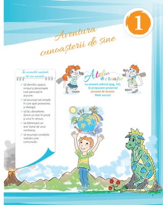 Aventura
cunoașterii de sine
În această unitate
îți vei aminti:îți vei aminti:îți vei aminti:îți vei aminti:
să identifici spaţiul,
timpul și personajele
care participă la
acţiune;
să recunoști secvenţele
în care apar povestirea
și dialogul;
să faci deosebirea
dintre un text în proză
și unul în versuri;
să diferenţiezi un
text literar de unul
nonliterar;
să recunoști condiţiile
realizării unei
comunicări.
Atelier
creațiede
La această rubrică (pag. 16),
îți propunem proiectul
Jurnalul de lectură.
Mult succes!
7
1
 
