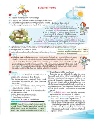 Buletinul meteo
Exersez!Exersez!
7 Ghicește cine sunt! Precizează cuvântul căruia îi
sunt specifice următoarele două definiţii.
a) La singular, denumesc o durată dintre două
întâmplări, evenimente etc. sau măsurată
în ore, zile.
întâmplări, evenimente etc. sau măsurată
în ore, zile.
b) La plural, arăt o stare de lucruri, împrejurările,
circumstanțele, ocaziile.
La plural, arăt o stare de lucruri, împrejurările,
circumstanțele, ocaziile.
8 Ordonează, pe o axă, în funcţie de intensitatea lor,
fenomenele următoare:
a) vârtej, briză, vânt, furtună, uragan.
b) viscol, fulguire, ninsoare.
c) potop, aversă, rupere de nori, burniţă.
1 2 3
Nu uita! Aversă înseamnă ploaie torențială de
scurtă durată. Așadar, exprimările aversă de
ploaie și averse de scurtă durată sunt incorecte.
Corect: Vor fi averse./Ploaia va cădea în averse.
9 Citește fragmentul din textul Ninge.
Toamna a fost tare ploioasă. Bine că a fost vreme
frumoasă, până a ținut culesul porumbului […]. În zi-
lele când vânturile mai împrăștiau norii, ploile nu mai
conteniră. Dimpotrivă, se puseră cu mai mult temei.
Nu ploi mari, ci cu aţe subţiri și dese, cu fumegări grele,
când pe umerii dealurilor, când pe văi. Uneori cerul se
cobora peste sat, să-l ajungi cu mâna din vârful șurilor.
a) Selectează cuvintele care denumesc fenomene ale
naturii.
b) Scrie un buletin meteo pentru situația prezentată
de Agârbiceanu în fragmentul de mai sus.de Agârbiceanu în fragmentul de mai sus.
10 Realizează o hartă meteo pentru vremea pe trei
zile a satului descris de Ion Agârbiceanu.zile a satului descris de Ion Agârbiceanu.
11 De-a lungul timpului, fenomenele naturii au fost
asociate cu emoții/stări/trăsături umane pentru
a caracteriza persoane. Cu ajutorul dicționarului,
identifică astfel de expresii, după model: a tuna și
a fulgera, apă de ploaie, a fi nins de ani, a fi plouat.
Explică-le sensul.
Bună ziua, dragi prieteni!
Iată buletinul meteo!
Să vedem ce surprize ne oferă vremea!
Mâine vor fi precipitații moderate, intensificări
ale vântului şi polei în majoritatea regiunilor.
Cerul va fi acoperit cu nori, iar temperaturile se vor
situa între –2 ºC în Iași și 5 ºC la Timișoara și
Constanța. În vestul, în nord-vestul ţării, precum şi
la munte, vor fi precipitaţii sub formă de lapoviţă şi ninsoare.
Vântul va bate în rafale. Temporar, va avea intensificări cu viteze de
40-50 km/h. De joi, vremea va intra într-un proces de încălzire, iar în unele
zone, temperaturile vor atinge şi 10 grade Celsius spre sfârşitul săptămânii.
moderate, intensificări
în majoritatea regiunilor.
Cerul va fi acoperit cu nori, iar temperaturile se vor
situa între –2 ºC în Iași și 5 ºC la Timișoara și
Constanța. În vestul, în nord-vestul ţării, precum şi
situa între –2 ºC în Iași și 5 ºC la Timișoara și
Constanța. În vestul, în nord-vestul ţării, precum şi
situa între –2 ºC în Iași și 5 ºC la Timișoara și
Buletinul meteorologic este un text nonliterar/nonficţional, care prezintă informații asupra
situației fenomenelor atmosferice prezente și asupra desfășurării lor în următoarele zile.
Are la bază date știinţifice, măsurători, statistici, prin urmare, și un vocabular specific:
precipitații: ploaie, burniță, ninsoare, viscol, lapoviță, brumă, chiciură, polei, grindină, ceață, rouă,
nor; mișcări ale aerului: vânt, curent de aer, suflare, briză, furtună, vijelie, uragan, ciclon, taifun,
tornadă, vârtej, trombă; descărcări electrice: fulger, trăsnet, tunet.
Buletinul meteorologic
Rețin!Rețin!
Descopăr!Descopăr!Descopăr!
1 Care este diferența dintre vreme și timp?Care este diferența dintre
2 Ce înțelegi prin expresiile: a-i veni vremea și a fi ca vremea?Ce înțelegi prin expresiile:
3 Ce prezintă imaginea de mai jos? Alege varianta corectă.
un horoscop un pronostic un buletin meteo.
4 Explică ce exprimă cuvintele scrise cu roz. În ce câmp lexical ai putea încadra aceste cuvinte?Explică ce exprimă cuvintele scrise cu
5 Numește și alte fenomene ale naturii.Numește și alte fenomene ale naturii.
6 Precizează durata la care fac referire cuvintele scrise cu albastru.
. În ce câmp lexical ai putea încadra aceste cuvinte?
În manualul digital Accesează materi-
alul video. Alege o zonă de pe harta lumii și
realizează un buletin meteo.
71
Textul nonliterar
 