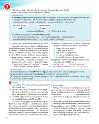 19 Observă terminația substantivelor din perechile de mai jos. Ce sunete diferă?
copil – copiicopii minune – minuniminuni tablou – tablouri.
Există substantive care au forme duble de plural.
Uneori, sensurile diferă, alteori, nu – sunt variante de plural ale aceluiași substantiv.
Exemplu: căpșúni/căpșúne (fruct); ciréși (pom) – ciréși/ciréșe (fructe)
IMPORTANT!
Desinenţa este sunetul sau grupul de sunete de la sfârșitul unui cuvânt, care transmite o informaţie gra-
maticală. În exemplele de mai jos, desinența evidențiată arată pluralul substantivelor.
Exemplu: fată – fete; căciulă – căciuli; cuptor – cuptoare; mănunchi – mănunchiuri
Substantiv singular
copil copii
Substantiv plural
i – din cuvântul de bază i – desinenţă de plural
Exersez!Exersez!
24 Scrie ambele forme de plural ale substantivelor:
miez, coardă, nivel.
25 Transcrie substantivele care au forme doar de plu-
ral: argint, smântână, bob, fasole, măr, pește, ulei,
tăieței,talent,piersici,cinste,pantaloni,aer,zori,lene.tăieței
26 Identifică substantivele din fragmentul de mai
jos, precizând felul, numărul și genul lor.
Lui Lucy i se făcu puţin frică, dar în același timp era
foarte curioasă și intrigată. Se uită peste umăr și acolo,
între trunchiurile copacilor, văzu în continuare ușa des-
chisă a dulapului și chiar desluși preţ de o clipă camera
goală din care pornise în explorare. […] O luă mai de-
parte prin pădure, cu zăpada scârţâindu-i sub picioare,
spre cealaltă lumină. (C.S. Lewis, Cronicile din Narnia)
27 Citește textul:
Pe lângă clăile de fân și cirezile de paie, grămezile fo-
ioase erau totuși mici, și mireasma cu care veniseră din
câmp se împrăștie repede, în vreme ce a fânului se va păs-
tra toată iarna. (I. Agârbiceanu, Ninge)
a) Indică forma de singular a substantivelor scrise cu
roz.
b) Precizeazălacâteobiectedeacelașifelfacereferirefor-
madesingularasubstantivelordelaexerciţiulanterior.madesingularasubstantivelordelaexerciţiulanterior.
28 Redactează un text, de 30-50 de cuvinte, cu titlul
Vis de iarnă, în care să folosești minimum: două
substantive proprii; două substantive care denu-
mesc fenomene ale naturii; două substantive neu-
tre, la numărul plural. Subliniază-le.
Unele substantive au numai forme de singular: sete, onoare, calm, curaj, pace, fier, piper, unt etc.
Alte substantive au numai forme de plural: ochelari, icre, cuișoare, câlți etc.
Există substantive care, deși au formă de singular, indică un grup de obiecte de același fel: cireadă, grup,
porumbiște, studenţime etc.
20 Transcrie, din text, substantivele la numărul plural.
Geamurile erau îngheţate. Copiii însă încălzeau pe
sobă bănuţi de aramă, îi lipeau de geamurile îngheţate
și, deodată, se ivea un rotocol străveziu și prin rotocol
se uita, de la fiecare fereastră, câte un ochi drăgălaș
și blând. (Hans Christian Andersen, Crăiasa Zăpezii)și blând.
21 Alege varianta corectă. Verifică, în DOOM2,
fiecare variantă:
Alege varianta corectă. Verifică, în DOOM2,
ciocolate/
Alege varianta corectă. Verifică, în DOOM2,
ciocolate/ ciocolăți
Alege varianta corectă. Verifică, în DOOM2,
te-
lecomande/lecomande/ telecomenzi drajeuri/
ciocolăți
drajeuri/ drajee
suporturi/suporturi/suporturi/ suporți monezi/
drajeuri/drajeuri/
monezi/ monede
mingi/
suporturi/
mingi/ mingii
suporți
mingii palate/palate/palate/ palaturi.
22 Selectează substantivele la numărul plural din
enunţurile următoare, încercuind desinențele:
a) Două copile citesc povești.
b) Ducem lipsă de parcuri.
c) Fulgi de nea cad pe pământ.
d) Îmi place să văd oglinzi multe.
e) Acești adulţi sunt cei mai buni părinţi.
23 Explică sensurile formelor de plural ale substanti-
velor date, folosind DEX-ul.
a) vise și visuri b) mobile și mobiluri
c) termene și termeni d) corni, coarne și cornuri
IMPORTANT!
74
1919
3
 