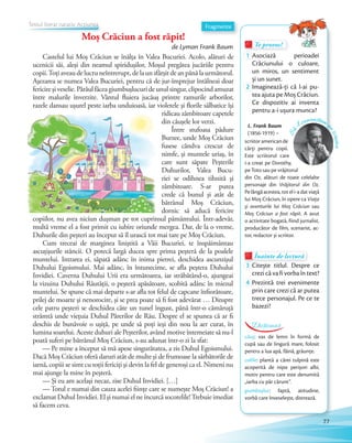 Te provoc!Te provoc!Te provoc!
1 Asociază perioadei
Crăciunului o culoare,
un miros, un sentiment
și un sunet.și un sunet.
2 Imaginează-ţi că l-ai pu-
tea ajuta pe Moș Crăciun.
Ce dispozitiv ai inventa
pentru a-i ușura munca?
Înainte de lecturăÎnainte de lecturăÎnainte de lectură
3 Citește titlul. Despre ce
crezi că va fi vorba în text?
4 Prezintă trei evenimente
prin care crezi că ar putea
trece personajul. Pe ce te
bazezi?
Fragmente
L. Frank Baum
(1856-1919) –
Să-
l cunoaștem p
escriitor
scriitoramericande
cărţi pentru copii.
Este scriitorul care
i-a creat pe Dorothy,
pe Toto sau pe vrăjitorul
din Oz, alături de toate celelalte
personaje din Vrăjitorul din Oz.
Pe lângă acestea, tot el i-a dat viaţă
lui Moș Crăciun, în opere ca Viața
și aventurile lui Moș Crăciun sau
Moș Crăciun a fost răpit. A avut
o activitate bogată, fiind jurnalist,
producător de film, scenarist, ac-
tor, redactor și scriitor.
căuș: vas de lemn în formă de
cupă sau de lingură mare, folosit
pentru a lua apă, făină, grăunțe.
colilíe: plantă a cărei tulpină este
acoperită de niște perișori albi,
motiv pentru care este denumită
„iarba cu păr cărunt”.
giumbușluc: faptă, atitudine,
vorbă care înveselește, distrează.
Dicționar
Castelul lui Moş Crăciun se înălţa în Valea Bucuriei. Acolo, alături de
ucenicii săi, aleşi din neamul spiriduşilor, Moşul pregătea jucăriile pentru
copii.Toţiaveaudelucruneîntrerupt,delaunsfârşitdeanpânălaurmătorul.
Aşezarea se numea Valea Bucuriei, pentru că de jur-împrejur întâlneai doar
fericireşiveselie.Pârâulfăceagiumbuşlucurideunulsingur,clipocindamuzat
între malurile înverzite. Vântul fluiera jucăuş printre ramurile arborilor,
razele dansau uşurel peste iarba unduioasă, iar violetele şi florile sălbatice îşi
ridicau zâmbitoare capetele
din căuşele lor verzi.
Între stufoasa pădure
Burzee, unde Moş Crăciun
fusese cândva crescut de
nimfe, şi muntele uriaş, în
care sunt săpate Peşterile
Duhurilor, Valea Bucu-
riei se odihnea tihnită şi
zâmbitoare. S-ar putea
crede că bunul şi atât de
bătrânul Moş Crăciun,
dornic să aducă fericire
copiilor, nu avea niciun duşman pe tot cuprinsul pământului. Într-adevăr,
multă vreme el a fost primit cu iubire oriunde mergea. Dar, de la o vreme,
Duhurile din peşteri au început să îl urască tot mai tare pe Moş Crăciun.
Cum treceai de marginea liniştită a Văii Bucuriei, te înspăimântau
ascuţişurile stâncii. O potecă largă ducea spre prima peşteră de la poalele
muntelui. Intrarea ei, săpată adânc în inima pietrei, deschidea ascunzişul
Duhului Egoismului. Mai adânc, în întunecime, se afla peştera Duhului
Invidiei. Caverna Duhului Urii era următoarea, iar străbătând-o, ajungeai
la vizuina Duhului Răutăţii, o peşteră apăsătoare, scobită adânc în miezul
muntelui. Se spune că mai departe s-ar afla tot felul de capcane înfiorătoare,
prilej de moarte şi nenorocire, şi se prea poate să fi fost adevărat … Dinspre
cele patru peşteri se deschidea câte un tunel îngust, până într-o cămăruţă
strâmtă unde vieţuia Duhul Părerilor de Rău. Despre el se spunea că ar fi
deschis de bunăvoie o uşiţă, pe unde să poţi ieşi din nou la aer curat, în
lumina soarelui. Aceste duhuri ale Peşterilor, având motive întemeiate să nu-l
poată suferi pe bătrânul Moş Crăciun, s-au adunat într-o zi la sfat:
— Pe mine a început să mă apese singurătatea, a zis Duhul Egoismului.
Dacă Moş Crăciun oferă daruri atât de multe şi de frumoase la sărbătorile de
iarnă, copiii se simt cu toţii fericiţi şi devin la fel de generoşi ca el. Nimeni nu
mai ajunge la mine în peşteră.
— Şi eu am acelaşi necaz, zise Duhul Invidiei. […]
— Totul e numai din cauza acelei fiinţe care se numeşte Moş Crăciun! a
exclamat Duhul Invidiei. El şi numai el ne încurcă socotelile!Trebuie imediat
să facem ceva.
Moș Crăciun a fost răpit!
de Lyman Frank Baum
Textul literar narativ. Acțiunea
Moș Crăciun a fost răpit!
Textul literar narativ. Acțiunea
Moș Crăciun a fost răpit!Moș Crăciun a fost răpit!Moș Crăciun a fost răpit!
Textul literar narativ. Acțiunea
Moș Crăciun a fost răpit!
Textul literar narativ. AcțiuneaTextul literar narativ. AcțiuneaTextul literar narativ. AcțiuneaTextul literar narativ. Acțiunea
77
 