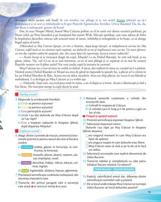 descoperi nicio jucărie sub brad? Se vor revolta, vor plânge şi te vor ocărî! Atunci părinţii au să-i
pedepsească şi să vezi ce îmbulzeală va fi spre Peşterile Egoismului, Invidiei, Urii şi Răutăţii! Da, da, da,
am făcut o trebuşoară grozav de bună!
Dar, în acea Noapte Sfântă, bunul Moș Crăciun poftise cu el în sanie trei dintre ucenicii preferaţi: pe
Nuter rylul, pe Peter knookul şi pe înaripatul fair numit Wisk. Micuţii spiriduşi, care erau adesea de folos
la împărţirea darurilor, stăteau sub scaunul mare al saniei, înfofoliţi şi strângându-se în braţe, ca să alunge
frigul aspru al iernii.
[Observând că Moș Crăciun lipseşte, cei trei se hotărăsc, după lungi discuţii, să îndeplinească sarcina lui Moș
Crăciun, astfel încât să nu rămână copiii supărați, iar duhurile să nu îşi împlinească voia cea rea. Cu mari eforturi,
cei trei duc copiilor cadourile așteptate, dar, din cauza lipsei de experienţă, încurcă uneori cadourile].
— Acum încep să se trezească dragii tăi copii, Moşule! i-a zis Duhul Răutăţii. Se uită sub brad, şi nu
găsesc nimic. Vai, vai! Ce-or să se mai întristeze, ce-or să mai plângă şi ce supăraţi or să mai fie atunci!
Peșterile noastre vor fi pline astăzi! Vor veni mulți copii la intrarea în caverne!
Moş Crăciun nu a vrut să între în vorbă cu duhul. A tăcut, dar mâhnit în sinea sa, curajul nu l-a părăsit.
Văzând atunci Duhul Răutății că Moșul nu avea de gând să răspundă la spusele lui, a plecat şi l-a trimis în
loc pe Duhul Părerilor de Rău. Acesta nu era deloc nesuferit. Avea un chip plăcut, iar vocea îi era blândă şi
melodioasă. L-a dezlegat pe Moş Crăciun şi i-a vorbit aşa:
— Duhurile, fraţii mei, nu cred prea mult în mine, a zis el după ce a intrat. Acum e dimineaţă şi răul a
fost făcut. Nu mai poţi merge la copii decât la anul.fost făcut. Nu mai poţi merge la copii decât la anul.fost făcut. Nu mai poţi merge la copii decât la anul.
Înțeleg textul!Înțeleg textul!Înțeleg textul!Înțeleg textul!
5 Răspunde la următoarele întrebări:
a) Unde se petrece acțiunea?
b) Când se petrece acțiunea?
c) Cine participă la acțiune?
d) Unde l-au dus duhurile pe Moș Crăciun după
ce l-au răpit?
e) Cine a împărțit cadourile în Noaptea Sfântă,
după dispariția Moșului?după dispariția Moșului?
Explorez textul!Explorez textulExplorez textul
6 Alege, dintre cuvintele de mai jos, sinonimul/sino-
nimele potrivit/e pentru sensul din text al fiecărui
cuvânt:
a) întâlneai : vedeai, găseai, te încrucișai, te con-
fruntai, te întreceai;
b) amuzat : înveselit, distrat, absent, neatent, căs-
cat, împrăștiat, vesel;
c) crescut : dezvoltat, înălțat, ridicat, educat, cul-
tivat, îngrijit;
d) ticsit : îngrămădit, doldora, înțesat, aglomerat.d)
7 Precizează semnificația cuvântului trebușoară, din
secvența marcată în text.secvența marcată în text.
8 Transcrie, din primul paragraf, câte o secvență
care arată: ce vezi ce miroși ce auzi.
9 Notează sensurile cuvântului a colinda din
enunțurile date.
a) Colindă în noaptea de Crăciun.
b) A colindat țara în lung și-n lat pentru a găsi un
loc al său.
Timpul și spațiul acțiuniiTimpul și spațiul acțiuniiTimpul și spațiul acțiunii
10 Prezintă semnificația expresiei Noaptea Sfântă.Prezintă semnificația expresiei
11 Selectează răspunsul corect:
Duhurile l-au răpit pe Moș Crăciun în Noaptea
Sfântă, deoarece:
era singurul moment în care Moș Crăciun era
lipsit de apărare.lipsit de apărare.
era singura noapte în care duhurile erau libere.era singura noapte în care duhurile erau libere.
Moș Crăciun avea să vină și pe la ele să le facă
un cadou.
12 Selectează secvențele care explică denumirea de
Valea Bucuriei.
13 Transcrie tabelul și completează cu câte patru
trăsături fiecare coloană. Ce observi?
Valea Bucuriei Peșterile Duhurilor
14 Explică, valorificând textul dat, diferența dintre
semnificația cuvintelor vale și peșteră.semnificația cuvintelor
15 DeceloculundetrăieșteMoșCrăciunsenumește
Valea Bucuriei, iar locul duhurilor, peșteră?
79
 