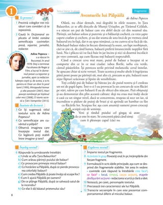 Aventurile lui Pâlpâilă
de Adina Popescu
Odată, nu chiar demult, mai degrabă în zilele noastre, în Țara
Balaurilor, ce se află dincolo de Munții Uriașilor, pe Tărâmul Celălalt,
s-a născut un pui de balaur care era altfel decât cei din neamul său.
Părinții, un balaur solzos și puternic și o bălăuriță cochetă, cu vreo șapte
capete coafate și cochete, și-au dat seama de asta încă de pe vremea când
balaurul era în fașă, dar n-au spus nimănui, ca nu cumva să se facă de râs.
Bebelușul-balaur râdea în fiecare dimineață la soare, un fapt neobișnuit,
căci se știe că, de când lumea, balaurii preferă întunecimile nopților fără
lună. Nu-i plăcea să i se facă baie în jar încins și nici să doarmă încolăcit
pe vreo comoară, așa cum făceau toți balaurii respectabili.
Când a crescut ceva mai mare, puiul de balaur a început să se
comporte din ce în ce mai ciudat: iubea florile, iarba cea verde,
cântul păsărelelor. Își petrecea serile privind melancolic cerul înstelat.
Se apucase chiar să scrie versuri. Toate acestea și multe altele îi îngrijorau
până peste poate pe părinții săi, mai ales că, precum se știe, balaurii sunt
niște făpturi urâcioase și lipsite de sensibilitate.
Toți ceilalți pui de balaur își băteau joc de puiul nostru și-l credeau
un soi de papă-lapte. Într-o zi l-au provocat la un concurs de scos flăcări
pe nări, talent pe care balaurii îl au de obicei din născare. Puii obișnuiți
și-au demonstrat din plin această calitate: deși nu erau mai înalți decât
o casă cu un singur nivel, dacă se concentrau, reușeau să sece un iaz, să
incendieze o pădure de puieți de brazi și să aprindă un hambar cu fân
cu flăcările lor. Scuipau foc așa cum anumiți oameni prost-crescuți
scuipă coji de semințe.
Veni și rândul puiului cel gingaș să arate
de ce este în stare. Se concentră până când simți
cum îi plesnește capul (căci nu
Adina Popescu –
s-a născut în
București, în anul
1978. Deși a terminat
Facultatea de Regie și
Film, a lucrat în dome-
niul presei ca reporter și
jurnalist, apoi ca redactor.
Iubește copiii și, de aceea, a scris
pentru ei: Doar un zbor în jurul
lumii (1999), Miriapodul hoinar
și alte povestiri (2007), Mari
povești românești pe înțelesul
celor mici (2008), O istorie secre-
tă a Țării Vampirilor (2013).
Te provoc!Te provoc!Te provoc!
1 Prezintă colegilor trei tră-
sături care consideri că te
reprezintă.
2 Caută în Dicționarul ex-
plicativ al limbii române
semnificația cuvintelor:
presă, reporter, jurnalist,
redactor.
Înțeleg textul!Înțeleg textul!Înțeleg textul!
6 Răspunde la următoarele întrebări:
a) Unde se afla Țara Balaurilor?
b) Cum arătau părinții puiului de balaur?
c) Ce provocare primește micul balaur?
d) Ce hotărâre ia Pâlpâilă, după ce pierde provoca-
rea celorlalți balauri?
e) CumcredeaPâlpâilăcăpoateînvățasăscuipefoc?
f) Cum îi ajută Pâlpâilă pe oameni?
g) De ce plânge Pâlpâilă, după ce salvează satul de
la incendiu?
h) Ce sfat îi dă băiatul prietenului său?
Explorez textul!Explorez textul!Explorez textul!
7 Împarte textul pe fragmente.Împarte textul pe fragmente.
8 ActivitateîngrupPovestițioral,înșir,întâmplăriledin
fiecare fragment.fiecare fragment.
9 Formulează în scris ideile principale, așa cum se des-
prind din fragmentele stabilite. Vei avea în vedere:
cuvintele care răspund la întrebările cine face?,
ce face? locul, timpul, cauza acțiunii, etapele
desfășurăriiacțiunii redactareascurtășiclarăaideii.desfășurăriiacțiunii
10 Notează, pe caiet, personajele textului.Notează, pe caiet, personajele textului.
11 Precizează trei caracteristici ale lui Pâlpâilă.Precizează trei caracteristici ale lui Pâlpâilă.
12 Transcrie secvențele în care este prezentat com-
portamentul diferit al micului balaur.
Înainte de lectură
tă a Țării Vampirilor (2013).
Înainte de lecturăÎnainte de lectură
3 Ce îți sugerează titlul
textului scris de Adina
Popescu?Popescu?
4 Ce semnificație are cu-
vântul a pâlpâi?vântul
5 Observă imaginea care
însoțește textul dat.
Ce legătură poți stabili
între imagine și text?
cu flăcările lor. Scuipau foc așa cum anumiți oameni prost-crescuți
scuipă coji de semințe.
Veni și rândul puiului cel gingaș să arate
de ce este în stare. Se concentră până când simți
cum îi plesnește capul (căci nu
Ce îți sugerează titlulCe îți sugerează titlul
textului scris de Adina
Ce semnificație are cu-
Observă imaginea care
însoțește textul dat.
Ce legătură poți stabili
Să-lcu
noaștem pe
scriitor
Explorez textul!Explorez textul!
FragmenteTextul literar în proză
Aventurile lui PâlpâilăAventurile lui Pâlpâilă
Textul literar în prozăTextul literar în proză
Aventurile lui PâlpâilăAventurile lui PâlpâilăAventurile lui Pâlpâilă
Textul literar în prozăTextul literar în proză
Aventurile lui Pâlpâilă
Textul literar în prozăTextul literar în prozăTextul literar în prozăTextul literar în prozăTextul literar în proză
8
1
 