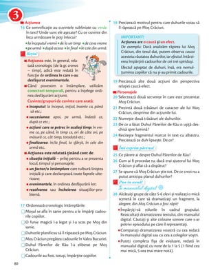 AcțiuneaAcțiuneaAcțiunea
16 Ce semnificație au cuvintele subliniate cu verde
în text? Unde sunt ele așezate? Cu ce cuvinte din
lista următoare le poți înlocui?
la începutul vremiila începutul vremii de la un timp de ceva vreme
pe urmă după aceea în final în cele din urmă.
Acțiunea este, în general, rela-
tată cronologic (de la gr. cronos
– timp), adică este redată în
funcție de ordinea în care s-au
desfășurat evenimentele.
Când povestim o întâmplare, utilizăm
conectori temporali, pentru a înțelege ordi-
nea desfășurării acțiunii.
Cuvinte/grupuri de cuvinte care arată:
începutul: la început, inițial, înainte ca, până
să etc.;
succesiunea: apoi, pe urmă, îndată ce,
după ce etc.;
acțiuni care se petrec în același timp: în vre-
me ce, pe când, în timp ce, ori de câte ori, pe
măsură ce, cât timp, totodată etc.;
finalizarea: în/la final, la sfârșit, în cele din
urmă etc.
Acțiunea este relatată ținând cont de:
situația inițială – prilej pentru a se prezenta
locul, timpul și personajele;
un factor/o întâmplare care tulbură liniștea
inițială și care declanșează toate faptele ulte-
rioare;
evenimentele, în ordinea desfășurării lor;
rezolvarea sau încheierea situațiilor-pro-
blemă.
pe urmăpe urmă
Rețin!Rețin!
17 Ordonează cronologic întâmplările:
Moșul se afla în sanie pentru a le împărți cadou-
rile copiilor.
O funie magică l-a legat și l-a scos pe Moș din
sanie.
Duhurile planificau să îl răpească pe Moș Crăciun.
Moș Crăciun pregătea cadourile în Valea Bucuriei.
Duhul Părerilor de Rău l-a eliberat pe Moș
Crăciun.
Cadourile au fost, totuși, împărțite copiilor.
18 Precizează motivul pentru care duhurile voiau să
îl răpească pe Moș Crăciun.
IMPORTANT!
Acțiunea are o cauză și un efect.
De exemplu: Dacă analizăm răpirea lui Moș
Crăciun, din texul dat, putem observa cauza
acesteia: răutatea duhurilor, iar efectul: întârzi-
erea împărțirii cadourilor de cei trei spiriduși.
Efectul așteptat de duhuri, însă, era nemul-
țumirea copiilor că nu și-au primit cadourile.
19 Precizează alte două acțiuni din perspectiva
relației cauză-efect.
PersonajelePersonajelePersonajele
20 Selectează două secvențe în care este prezentat
Moș Crăciun.Moș Crăciun.
21 Prezintă două trăsături de caracter ale lui Moș
Crăciun, desprinse din acțiunile lui.Crăciun, desprinse din acțiunile lui.
22 Numește două trăsături ale duhurilor.Numește două trăsături ale duhurilor.
23 De ce a lăsat Duhul Părerilor de Rău o ușiță des-
chisă spre lumină?
24 Recitește fragmentul marcat în text cu albastru.
Precizează ce duh lipsește. De ce?
Îmi exprim părerea!Îmi exprim părerea!Îmi exprim părerea!
25 Ce părere ai despre Duhul Părerilor de Rău?
26 Cum ai fi procedat tu, dacă erai ajutorul lui Moș
Crăciun și aflai că a dispărut?Crăciun și aflai că a dispărut?
27 Se spune că Moș Crăciun știe tot. De ce crezi nu a
putut anticipa planul duhurilor?putut anticipa planul duhurilor?
Pun în scenă!
putut anticipa planul duhurilor?putut anticipa planul duhurilor?
Pun în scenă!
În manualul digitalÎn manualul digital
28 Alcătuiți grupe de câte 5-6 elevi și realizați o mică
scenetă în care să dramatizați un fragment, la
alegere, din Moș Crăciun a fost răpit!
Împărțiți-vă rolurile în cadrul grupului.
Reascultați dramatizarea textului, din manualul
digital. Căutați și alte coloane sonore care s-ar
potrivi episodului pe care îl reprezentați.
Comparați dramatizarea voastră cu cea redată
în manualul digital sau cu cea a colegilor voștri.
Puteți completa fișa de evaluare, redată în
manualul digital, cu note de la 1 la 5 (1 fiind cea
mai mică, 5 cea mai mare notă).
80
AcțiuneaAcțiuneaAcțiunea
3
 