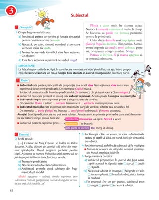 Subiectul
Descopăr!Descopăr!Descopăr!
1 Citește fragmentul alăturat.
a) Precizează partea de vorbire și funcţia sintactică
pentru cuvintele scrise cu verde.
b) Notează, pe caiet, timpul, numărul și persoana
verbelor scrise cu verde.
c) Pentru fiecare verb, identifică cine face acţiunea.
Ce observi?
d) Cine face acţiunea exprimată de verbul ninge?
Ploaia a căzut mult în toamna aceea.
Noroc că oamenii terminaseră treaba la câmp.
Se bucurau că ploile vor înmuia pământul
pentru la primăvară.
Chiar dacă vânturile mai împrăştiau norii,
ploile şi frigul nu încetau. Dimpotrivă. Sătenii
aveau impresia că cerul şi norii coborau peste
sat, de-i puteai atinge cu mâna. Ninge.
Petrică se întrista. El şi mama aşteptau să
se oprească ninsoarea.
Exersez!Exersez!
2 Se dă textul:
[…] Castelul lui Moș Crăciun se înălţa în Valea
Bucuriei. Acolo, alături de ucenicii săi, aleși din nea-
mul spiridușilor, Moșul pregătea jucăriile pentru
copii. Așezarea se numea Valea Bucuriei pentru că de
jur-împrejur întâlneai doar fericire și veselie.
a) Transcrie predicatele.
b) Notează felul subiectelor identificate.
c) Analizează primele două subiecte din frag-
ment, după model.
Model: așezarea – subiect simplu exprimat prin
substantiv comun, gen feminin, numărul singular, articu-
lat cu articolul hotărât „-a”.
3 Alcătuiește câte un enunţ în care substantivele
codou și copil să aibă, pe rând, funcție sintactică
de subiect.
4 Rescrieenunțul,astfelîncâtsubiectulsăfiemultiplu:
Alături de ucenicii săi, aleși din neamul spiriduși-
lor, Moșul pregătea jucăriile.
5 Alege varianta corectă.
a) Subiectul propoziţiei: În parcul din faţa casei,
copiii se joacă în zăpadă. este:
În parcul din faţa casei,
este: parcul
În parcul din faţa casei,
parcul copiiicopiii se joacă în zăpadă.
zăpadă.
b) Nu există subiect în enunţul:Nu există subiect în enunţul: Ninge de trei zile.b) Nu există subiect în enunţul:
Ion este plouat.
Nu există subiect în enunţul:
Ion este plouat. În colţul sobei, pisica toarce
la căldură.
c) În enunţul: Era un ger grozav., subiectul este:c) În enunţul:
un ger
În enunţul: Era un ger grozav.
un ger grozav
Era un ger grozav.
grozav nu există subiect.
Subiectul este partea principală de propoziţie care arată cine face acţiunea, cine are starea
exprimată de un verb predicativ. De exemplu: Copilul învaţă.
Subiectul poate sta atât înaintea predicatului (Ea doarme.), cât și după acesta (Sare mingea.).
Subiectul care este prezent în enunţ este subiect exprimat. Acesta poate fi simplu sau multiplu.
Subiectul simplu este exprimat printr-o singură parte de vorbire.
De exemplu: Ploaia a căzut; … oamenii terminaseră; … vânturile mai împrăștiau norii.
Subiectul multiplu este exprimat prin mai multe părţi de vorbire, diferite sau de același fel.
De exemplu: … ploile și frigul nu încetau; … cerul și norii coborau; El și mama așteptau.
Atenție! Există predicate care nu pot avea subiect. Acestea sunt exprimate prin verbe care arată fenome-
ne ale naturii: ninge, plouă, tună etc.
Subiectul poate fi exprimat prin:
Subiectul
Rețin!Rețin!
substantiv : Ninsoarea s-a oprit. Petrică e vesel.
pronume : El se bucură.
altă parte de vorbire : Doi merg la săniuș.
IMPORTANT!
La fel ca în sporturile de echipă, în care fiecare membru are locul și rolul lui, tot așa, într-o propo-
ziţie, ﬁecare cuvânt are un rol, o funcţie bine stabilită în cadrul enunţului din care face parte.
La fel ca în sporturile de echipă, în care fiecare membru are locul și rolul lui, tot așa, într-o propo-
are starea
.).
multiplu.
82
3
 