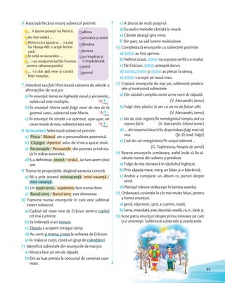 6 Asociază fiecărui enunț subiectul potrivit.
a albina
b ursoaica și puiul
c fântâna
d bunica
e un împărat și
o împărăteasă
f iedul
g pomul
1 … îi spune povești lui Petrică.
2 Au fost odată …
3 Pentru că a ajutat-o, … i-a dat
lui Harap-Alb o aripă ferme-
cată.
6 … i-a dat apă rece și curată
fetei moșului.
4 În sobă se ascundea …
5 … i-au mulţumit lui Făt-Frumos
pentru salvarea puiului.
7 Adevărat sau fals? Precizează valoarea de adevăr a
afirmaţiilor de mai jos:
a) În enunţul: Iarna ne îngheaţă nasul și picioarele.,
subiectul este multiplu. A/F
b) În enunţul: Maria vede fulgii mari de nea de la
geamul casei., subiectul este Maria. A/F
c) În enunţul: Pe stradă s-a așternut, ușor-ușor, un
covormoaledenea.,subiectulestenea. A/F
8 Scriu corect! Selectează subiectul potrivit:
a) Pisica / Băiatul are o personalitate puternică.
b) Câștigul /Aportul adus de el ne-a ajutat mult.
c) Personajele / Persoanele din poveste prind via-
ţă în mâna autorului.
d) S-a definitivat orarul / oralul , iar luni avem cinci
ore.
9 Transcrie propoziţiile, alegând varianta corectă.
a) Mi-a priit această minivacanţă/ mini-vacanţă /
mini vacanţă .
b) Un super-erou / supererou face numai bine.
c) Bunul-simţ / Bunul simţ este elementar.
10 Transcrie numai enunţurile în care este subliniat
corect subiectul.
a) Cadoul cel mare vine de Crăciun pentru copilul
cel mai cuminte.
b) Se întâmplă și azi minuni.
c) Zăpada a acoperit întregul câmp.
d) Au venit și mama, și tata la serbarea de Crăciun.
e) În mijlocul curţii, cântă un grup de colindători.
11 Identifică subiectele din enunţurile de mai jos:
a) Mioara face un om de zăpadă.
b) Doi au luat premiu la concursul de construit caze-
mate.
c) A zburat de mult puișorul.
d) Eu aud o melodie cântată la vioară.
e) Câinele aleargă spre mine.
f) Din parc, se văd lumini multicolore.
12 Completează enunţurile cu subiectele potrivite.
a) au fost aprinse.
b) Nefiind acasă, nu-și putea verifica e-mailul.
c) De Crăciun, așteaptă daruri.
d) , și au plecat la săniuș.
e) s-a topit pe nasul meu.
13 Copiază enunţurile de mai jos, subliniind predica-
tele și încercuind subiectele:
a) Din văzduh cumplita iarnă cerne norii de zăpadă.
(V. Alecsandri, Iarna)
b) Fulgii zbor, plutesc în aer ca un roi de fluturi albi.
(V. Alecsandri, Iarna)
c) Mii de stele argintii/În nemărginitul templu ard ca
veșnice făclii. (V. Alecsandri, Miezul iernei)
d) … din imperiul tăcerii/Se desprindeau fulgi mari de
nea. (Șt. O. Iosif, Fulgii)
e) Cad din cer mărgăritare/Pe orașul adormit …
(G. Topîrceanu, Noapte de iarnă)
14 Rescrie enunţurile următoare, astfel încât să fie al-
cătuite numai din subiect și predicat.
a) Fulgii de nea dansează în văzduhul îngheţat.
b) Prin zăpada mare, merg un băiat și-o bătrânică.
c) Andrei a cumpărat un album cu picturi despre
iarnă.
d) Pietrișul mărunt strălucește în lumina soarelui.
15 Ordonează cuvintele în cât mai multe feluri, pentru
a forma enunţuri.
a) gerul, năprasnic, ţară, a cuprins, toată;
b) iarna,imaculată,este,descrisă,veselă,ca,o,zână,și.
16 Scrie patru enunțuri despre prima ninsoare pe care
ţi-o amintești. Subliniază subiectele și predicatele.ţi-o amintești. Subliniază subiectele și predicatele.
83
 