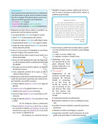 IMPORTANT!
Dacă subiectul este exprimat printr-un substantiv
care denumește un grup, atunci acordul se poate
face fie la singular, fie la plural, dacă se iau în con-
siderare membrii grupului care îl alcătuiesc.
O echipă a sosit la gară.
O grămadă de cadouri s-a/s-au pierdut.
O parte dintre ajutoare va merge la împachetat.
4 Realizează acordul dintre subiect și predicat, ex-
primat prin verb la indicativ prezent.
a) Un grup de elevi (a merge) la muzeu.
c) Elevii (a face) planuri de Crăciun.
d) O serie de cadouri (a se afla) deja în sanie.
e) O grămadă de pixuri (a se găsi) în penar.
f) Copiii din toate colţurile lumii (a se bucu-
ra) de cadourile primite.
5 Corect (C) sau incorect (I)? Stabilește în care dintre
enunțuri virgula a fost așezată corect.
a) Niciunul dintre elevii cazaţi la acest hotel, nu a
plecat dezamăgit. C/I
b) Iarna cea mult așteptată de copii, dar friguroasă,
și-a făcut apariţia odată cu apariția primilor fulgi
de zăpadă. C/I
c) Doi copii, cei care au primit cadouri, au împărţit
bomboane tuturor. C/I
d) Lista cadourilor primită de la copii, se află în
mâna lui Moș Crăciun. C/I
6 Realizează acordul dintre subiectele date și predi-
catele din paranteză, exprimate prin verbe la tim-
pul imperfect sau perfect compus.
a) Crăiasa Zăpezii (a conduce) un regat de
gheaţă.
b) (a pleca) la zăpadă Andrei cu Ion.
c) Andrei și Ion (a pleca) la joacă.
d) Gerul și frigul (a speria) pe fetiţa cu chi-
briturile.
e) Fulgii de zăpadă (a cădea) pe părul ei lung
și bălai.
(H. Ch. Andersen, Fetiţa cu chibriturile)
f) Orașul (a dispărea) cu totul. Nu se zărea
nici urmă de el. Odată cu el, (a dispărea)și
întunericul și ceaţa, căci (a fi) o zi de iarnă
rece, senină, cu zăpadă pe jos.
(Ch. Dickens, Un colind de Crăciun)
7 Modifică mesajul următor, astfel încât să fie co-
rect în ceea ce privește acordul dintre subiect și
predicat și punctuaţia.
Dragă Moș Crăciun,
Am auzit de problemele pe care ţi le face,
duhurile cele rele. Încearcă să nu te lași compleșit
de ele. Eu, îmi doresc de Crăciun multe cadouri.
Andrei și Ioana m-a supărat tare. Dar, te rog, să le
aduci și lor bicicletele dorite. Ieri, o haită de câini,
m-au lătrat. M-a speriat tare! Așa că te rog să
le găsești și lor un cămin. Mami și tati muncește
mult pentru mine. Dă-le și lor un concediu liniștit.
Te aștept cu drag!
Mihnea
8 Scrie enunţuri, astfel încât să aibă subiect și predi-
cat. Poţi schimba forma cuvintelor și poţi adăuga
cuvinte.
a) copii a se juca fulgii nea.
b) zăpada a acoperi stradă lung.
9 Alcătuiește cinci enun-
ţuri pornind de la ima-
ginea alăturată. Încer-
cuiește subiectele și su-
bliniază predicatele.
10 Fii creativ!
Imaginează-ţi că ești
scenarist. Ascultă Iarna,
compusă de Antonio
Vivaldi și construieș-
te un text scurt, de
70-100 de cuvinte, în
care să prezinţi un epi-
sod dintr-un film creat
de tine, pentru care
s-ar potrivi muzica lui
Vivaldi.
În redactarea textului, acordă atenție:
prezentării cadrului în care se desfășoară acţiu-
nea;
corelării ritmului melodiei cu tipul de eveniment
prezentat;
relatării, în ordine cronologică, a acţiunii;
respectării normelor morfo-sintactice, de orto-
grafie și de punctuaţie în redactarea textului.
85
 