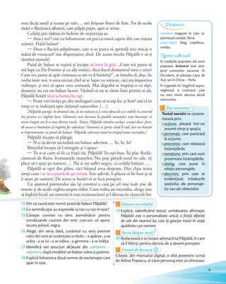 avea decât unul) și scoase pe nări … trei firișoare firave de fum. Tot de-acolo
răsări o flăcăruică albastră, care pâlpâi puțin, apoi se stinse.
Ceilalți pui râdeau în hohote de neputința sa.
— Asta-i tot?! zise cu înfumurare un pui cu nouă capete din care ieșeau
scântei. Halal balaur!
— Doar o flacără pâlpâitoare, care n-ar putea să aprindă nici măcar o
mână de vreascuri! zise disprețuitor altul. De acum încolo Pâlpâilă o să-ți
rămână numele!
Puiul de balaur se rușină și începu să intre la griji. „Cum voi putea să
mă lupt cu Făt-Frumos și cu alți voinici, dacă focul dinăuntrul meu e stins?
Cum voi putea să apăr comoara ce-mi va fi hărăzită?”, se întreba el, deși, fie
vorba între noi, n-avea niciun chef să se lupte cu nimeni, căci era împotriva
violenței, și nici să apere vreo comoară. Mai degrabă ar împărți-o cu alții,
deoarece nu era un balaur lacom. Văzând că nu se simte bine printre ai săi,
Pâlpâilă hotărî să-și ia lumea în cap.
— Poate voi învăța pe alte meleaguri cum să scuip foc și fum! zise el în
timp ce se îndrepta spre tărâmul oamenilor. […]
[Pâlpâilă ajunge, în drumul său, la un vulcan și îi vine ideea de a se stabili în craterul
lui pentru a-i înghiți lava. Oamenii care locuiau la poalele muntelui sunt bucuroși că
nicio erupție nu le-a mai distrus casele. Totuși, Pâlpâilă rămâne același: scuipă doar fum,
de aceea se hotărăște să înghită foc adevărat. Oamenii se sperie când îl văd, dar un băiețel
se împrietenește cu puiul de balaur. Pâlpâilă salvează satul în timpul unui incendiu.]
Pâlpâilă începu să plângă:
— N-o să devin niciodată un balaur adevărat … hi, hi, hi!
Băiețelul începu să-l mângâie și-i spuse:
— Tu n-ai cum să fii ca frații tăi, Pâlpâilă! Tu ești bun. Îți plac florile,
cântecul de fluier, frumusețile munților. Nu poți pârjoli totul în cale, îți
place să-i ajuți pe oameni … Nu ai un suflet negru, ca ceilalți balauri …
Pâlpâilă se opri din plâns, căci băiatul avea dreptate. Din clipa aceea
simți cum i se ia o piatră de pe inimă. Într-adevăr, îi plăcea să fie bun și să
îi ajute pe oameni. De aceea se hotărî să se facă pompier.
Cu ajutorul prietenului său își construi o casă pe cel mai înalt pisc de
munte și de acolo veghea asupra văilor. Cum vedea un incendiu, alerga iute
să înghită focul, iar oamenii îi erau recunoscători și-l slăveau în cântecele lor.
13 Din ce cauză este numit puiul de balaur Pâlpâilă?Din ce cauză este numit puiul de balaur Pâlpâilă?
14 Ce semnificație au expresiile scrise cu roz în text?Ce semnificație au expresiile scrise cu roz în text?
15 Găsește cuvinte cu sens asemănător pentru
următoarele cuvinte din text: concurs, să apere,
lacom, pârjoli, negru.
16 Alege, din seria dată, cuvântul cu sens potrivit
celui din text al cuvântului a răsări: a apărea a se
arăta a se ivi a se ridica a germina a se înălța.
17 Identifică trei structuri alcătuite din substantiv –
adjectiv/e,dupămodelul:unbalaursolzosșiputernic.adjectiv/e
18 Explică folosirea a două semne de exclamație care
apar în text.
Discut cu ceilalți!Discut cu ceilalți!Discut cu ceilalți!
19 Explică, valorificând textul, următoarea afirmație:
Pâlpâilă este o personalitate unică, o ființă diferită
de cele din neamul lui, care își găsește rostul în viață
ajutându-i pe oameni.
Scriu despre text!Scriu despre text!Scriu despre text!Scriu despre text!Scriu despre text!
20 RedacteazăoscrisoareadresatăluiPâlpâilă,încare
să îl feliciți pentru decizia de a deveni pompier.să îl feliciți pentru decizia de a deveni pompier.
Cercul de lectură
să îl feliciți pentru decizia de a deveni pompier.să îl feliciți pentru decizia de a deveni pompier.
Cercul de lectură
Citește, din manualul digital, o altă povestire scrisă
de Adina Popescu, al cărei personaj este un dinozaur.
Repere culturale
În tradițiile populare ale unor
popoare, balaurul este stră-
jerul comorilor ascunse. În
Occident, el păzește Lâna de
Aur, iar în China – Perla.
În Legenda lui Siegfried supra-
veghează o comoară care
nu este nimic altceva decât
nemurirea.
să înghită focul, iar oamenii îi erau recunoscători și-l slăveau în cântecele lor.
13 Din ce cauză este numit puiul de balaur Pâlpâilă?Din ce cauză este numit puiul de balaur Pâlpâilă? Discut cu ceilalți!Discut cu ceilalți!
Textul narativ se caracte-
rizează prin:
acțiune, plasată într-un
anumit timp și spațiu;
personaje, care participă
la acțiune;
povestitor, care relatează
întâmplările;
narațiune, prin care sunt
prezentate întâmplările;
dialog, care pune în
relație personajele;
descriere, prin care se
evidențiază trăsăturile
spațiului, ale personaje-
lor sau ale obiectelor.
Textul narativ se caracte-
Îmi amintesc!
Textul narativ
Îmi amintesc!
hambar: magazie în care se
păstrează cereale, făină.
papă-lapte: bleg, copilăros,
molâu.
Dicționar
9
 