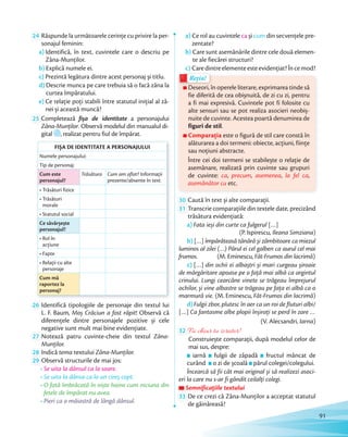 24 Răspunde la următoarele cerințe cu privire la per-
sonajul feminin:
a) Identifică, în text, cuvintele care o descriu pe
Zâna-Munților.
b) Explică numele ei.
c) Prezintă legătura dintre acest personaj și titlu.
d) Descrie munca pe care trebuia să o facă zâna la
curtea împăratului.
e) Ce relație poți stabili între statutul inițial al zâ-
nei și această muncă?
25 Completează fișa de identitate a personajului
Zâna-Munţilor. Observă modelul din manualul di-
gital , realizat pentru fiul de împărat.
FIȘA DE IDENTITATE A PERSONAJULUI
Numele personajului:
Tip de personaj:
Cum este
personajul?
Trăsătura Cum am aflat? Informații
prezente/absente în text
• Trăsături fizice
• Trăsături
morale
• Statutul social
Ce săvârșește
personajul?
• Rol în
acțiune
• Fapte
• Relații cu alte
personaje
Cum mă
raportez la
personaj?
26 Identifică tipologiile de personaje din textul lui
L. F. Baum, Moș Crăciun a fost răpit! Observă că
diferențele dintre personajele pozitive și cele
negative sunt mult mai bine evidențiate.negative sunt mult mai bine evidențiate.
27 Notează patru cuvinte-cheie din textul Zâna-
Munților.Munților.
28 Indică tema textului Zâna-Munților.
29 Observă structurile de mai jos:
• Se uita la dânsul ca la soare.
• Se uita la dânsa ca la un cireș copt.
• O fată îmbrăcată în niște haine cum niciuna din
fetele de împărat nu avea.
• Pieri ca o măiastră de lângă dânsul.
a) Ce rol au cuvintele ca și cum din secvenţele pre-
zentate?
b) Care sunt asemănările dintre cele două elemen-
te ale fiecărei structuri?
c) Caredintreelementeesteevidenţiat?Încemod?
Deseori, în operele literare, exprimarea tinde să
fie diferită de cea obișnuită, de zi cu zi, pentru
a fi mai expresivă. Cuvintele pot fi folosite cu
alte sensuri sau se pot realiza asocieri neobiș-
nuite de cuvinte. Acestea poartă denumirea de
figuri de stil.
Comparaţia este o figură de stil care constă în
alăturarea a doi termeni: obiecte, acțiuni, ființe
sau noțiuni abstracte.
Între cei doi termeni se stabilește o relație de
asemănare, realizată prin cuvinte sau grupuri
de cuvinte: ca, precum, asemenea, la fel ca,
asemănător cu etc.
Caredintreelementeesteevidenţiat?Încemod?
Deseori, în operele literare, exprimarea tinde să
Rețin!
c) Caredintreelementeesteevidenţiat?Încemod?Caredintreelementeesteevidenţiat?Încemod?
Deseori, în operele literare, exprimarea tinde să
Rețin!
30 Caută în text și alte comparaţii.Caută în text și alte comparaţii.
31 Transcrie comparaţiile din textele date, precizând
trăsătura evidențiată:
a) Fata ieși din curte ca fulgerul […]
(P. Ispirescu, Ileana Simziana)
b) […] împărăteasă tânără și zâmbitoare ca miezul
luminos al zilei (…) Părul ei cel galben ca aurul cel mai
frumos. (M. Eminescu, Făt-Frumos din lacrimă)
c) […] din ochii ei albaștri și mari curgeau șiroaie
de mărgăritare apoase pe o față mai albă ca argintul
crinului. Lungi cearcăne vinete se trăgeau împrejurul
ochilor, și vine albastre se trăgeau pe fața ei albă ca o
marmură vie. (M. Eminescu, Făt-Frumos din lacrimă)
d)Fulgii zbor, plutesc în aer ca un roi de fluturi albi/
[…] Ca fantasme albe plopii înșirați se perd în zare …
(V. Alecsandri, Iarna)
32 Fii chiar tu scriitor!
Construiește comparaţii, după modelul celor de
mai sus, despre:
iarnă fulgii de zăpadă fructul mâncat de
curând o zi de școală părul colegei/colegului.
Încearcă să fii cât mai original și să realizezi asoci-
eri la care nu s-ar fi gândit ceilalţi colegi.
Semnificațiile textuluiSemnificațiile textuluiSemnificațiile textului
33 De ce crezi că Zâna-Munților a acceptat statutul
de găinăreasă?
91
 