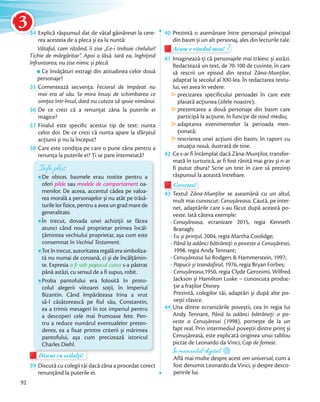 34 Explică răspunsul dat de vătaf găinăresei la cere-
rea acesteia de a pleca și ea la nuntă:
Vătaful, cam râzând, îi zise „Ce-i trebuie chelului?
Tichie de mărgăritar”. Apoi o lăsă. Iară ea, înghițind
înfruntarea, nu zise nimic și plecă.
Ce învățături extragi din atitudinea celor două
personaje?
35 Comentează secvenţa: Feciorul de împărat nu
mai era al său. Se mira însuși de schimbarea ce
simțea într-însul, dară nu cuteza să spuie nimănui.simțea într-însul, dară nu cuteza să spuie nimănui.
36 De ce crezi că a renunțat zâna la puterile ei
magice?
37 Finalul este specific acestui tip de text: nunta
celor doi. De ce crezi că nunta apare la sfârșitul
acțiunii și nu la început?acțiunii și nu la început?
38 Care este condiţia pe care o pune zâna pentru a
renunţa la puterile ei? Ţi se pare întemeiată?
Info plus
De obicei, basmele erau rostite pentru a
oferi pilde sau modele de comportament oa-
menilor. De aceea, accentul cădea pe valoa-
rea morală a personajelor și nu atât pe trăsă-
turile lor fizice, pentru a avea un grad mare de
generalitate.
În trecut, dovada unei achiziții se făcea
atunci când noul proprietar primea încăl-
ţămintea vechiului proprietar, așa cum este
consemnat în Vechiul Testament.
Tot în trecut, autoritatea regală era simboliza-
tă nu numai de coroană, ci și de încălţămin-
te. Expresia a fi sub papucul cuiva s-a păstrat
până astăzi, cu sensul de a fi supus, robit.
Proba pantofului era folosită în proto-
colul alegerii viitoarei soții, în Imperiul
Bizantin. Când împărăteasa Irina a vrut
să-l căsătorească pe fiul său, Constantin,
ea a trimis mesageri în tot imperiul pentru
a descoperi cele mai frumoase fete. Pen-
tru a reduce numărul eventualelor preten-
dente, ea a fixat printre criterii și mărimea
pantofului, așa cum precizează istoricul
Charles Diehl.
Discut cu ceilalți!Discut cu ceilalți!Discut cu ceilalți!
39 Discută cu colegii tăi dacă zâna a procedat corect
renunţând la puterile ei.
40 Prezintă o asemănare între personajul principal
din basm și un alt personaj, ales din lecturile tale.din basm și un alt personaj, ales din lecturile tale.
Acum e rândul meu!
din basm și un alt personaj, ales din lecturile tale.din basm și un alt personaj, ales din lecturile tale.
Acum e rândul meu!
41 Imaginează-ți că personajele mai trăiesc și astăzi.
Redactează un text, de 70-100 de cuvinte, în care
să rescrii un episod din textul Zâna-Munților,
adaptat la secolul al XXI-lea. În redactarea textu-
lui, vei avea în vedere:
precizarea specificului perioadei în care este
plasată acțiunea (zilele noastre);
prezentarea a două personaje din basm care
participă la acțiune, în funcție de noul mediu;
adaptarea evenimentelor la perioada men-
ționată;
rescrierea unei acțiuni din basm, în raport cu
situația nouă, ilustrată de tine.
42 Ce s-ar fi întâmplat dacă Zâna-Munţilor, transfor-
mată în turturică, ar fi fost rănită mai grav și n-ar
fi putut zbura? Scrie un text în care să prezinţi
răspunsul la această întrebare.
Cercetez!Cercetez!
43 Textul Zâna-Munţilor se aseamănă cu un altul,
mult mai cunoscut: Cenușăreasa. Caută, pe inter-
net, adaptările care s-au făcut după această po-
veste. Iată câteva exemple:
• Cenușăreasa, ecranizare 2015, regia Kenneth
Branagh;
• Eu și prinţul, 2004, regia Martha Coolidge;
• Până la adânci bătrâneţi: o poveste a Cenușăresei,
1998, regia Andy Tennant;
• Cenușăreasa lui Rodgers & Hammerstein, 1997;
• Papucii și trandafirul, 1976, regia Bryan Forbes;
• Cenușăreasa,1950, regia Clyde Geronimi, Wilfred
Jackson și Hamilton Luske – cunoscuta produc-
ţie a fraţilor Disney.
Prezintă, colegilor tăi, adaptări și după alte po-
vești clasice.vești clasice.
44 Una dintre ecranizările poveștii, cea în regia lui
Andy Tennant, Până la adânci bătrâneţi: o po-
veste a Cenușăresei (1998), pornește de la un
fapt real. Prin intermediul poveștii dintre prinţ și
Cenușăreasă, este explicată originea unui tablou
pictat de Leonardo da Vinci, Cap de femeie.
În manualul digital
Află mai multe despre acest om universal, cum a
fost denumit Leonardo da Vinci, și despre desco-
peririle lui.
92
3434
3
 