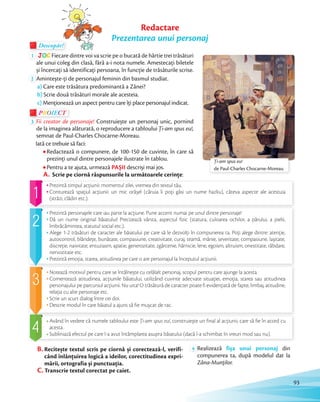 Descopăr!Descopăr!Descopăr!
1 JOC Fiecare dintre voi va scrie pe o bucată de hârtie trei trăsături
ale unui coleg din clasă, fără a-i nota numele. Amestecați biletele
și încercaţi să identificaţi persoana, în funcţie de trăsăturile scrise.și încercaţi să identificaţi persoana, în funcţie de trăsăturile scrise.
2 Amintește-ți de personajul feminin din basmul studiat.
a) Care este trăsătura predominantă a Zânei?
b) Scrie două trăsături morale ale acesteia.
c) Menționează un aspect pentru care îți place personajul indicat.
PROIECTP
3 Fii creator de personaje! Construiește un personaj unic, pornind
de la imaginea alăturată, o reproducere a tabloului Ţi-am spus eu!,
semnat de Paul-Charles Chocarne-Moreau.
Iată ce trebuie să faci:
Redactează o compunere, de 100-150 de cuvinte, în care să
prezinţi unul dintre personajele ilustrate în tablou.
Pentru a te ajuta, urmează PAȘII descriși mai jos.
A. Scrie pe ciornă răspunsurile la următoarele cerințe:
Descopăr!Descopăr!
Notează motivul pentru care se întâlnește cu celălalt personaj, scopul pentru care ajunge la acesta.
Comentează atitudinea, acţiunile băiatului, utilizând cuvinte adecvate situaţiei, emoţia, starea sau atitudinea
personajului pe parcursul acţiunii. Nu uita! O trăsătură de caracter poate fi evidenţiată de fapte, limbaj, atitudine,
relaţia cu alte personaje etc.
Scrie un scurt dialog între cei doi.
Descrie modul în care băiatul a ajuns să fie mușcat de rac.
Prezintă timpul acţiunii: momentul zilei, vremea din textul tău.
Conturează spaţiul acţiunii: un mic orășel (căruia îi poţi găsi un nume hazliu), câteva aspecte ale acestuia
(străzi, clădiri etc.).
Prezintă personajele care iau parte la acţiune. Pune accent numai pe unul dintre personaje!
Dă un nume original băiatului! Precizează vârsta, aspectul fizic (statura, culoarea ochilor, a părului, a pielii,
îmbrăcămintea, statutul social etc.).
Alege 1-2 trăsături de caracter ale băiatului pe care să le dezvolţi în compunerea ta. Poţi alege dintre: atenţie,
autocontrol, blândeţe, bunătate, compasiune, creativitate, curaj, teamă, mânie, severitate, compasiune, lașitate,
discreţie, naivitate, entuziasm, apatie, generozitate, zgârcenie, hărnicie, lene, egoism, altruism, onestitate, răbdare,
nervozitate etc.
Prezintă emoţia, starea, atitudinea pe care o are personajul la începutul acţiunii.
Având în vedere că numele tabloului este Ţi-am spus eu!, construiește un final al acțiunii, care să fie în acord cu
acesta.
Subliniază efectul pe care l-a avut întâmplarea asupra băiatului (dacă l-a schimbat în vreun mod sau nu).
Redactare
Prezentarea unui personaj
B. Recitește textul scris pe ciornă și corectează-l, verifi-
când înlănțuirea logică a ideilor, corectitudinea expri-
mării, ortografia și punctuația.
C. Transcrie textul corectat pe caiet.
4 Realizează fișa unui personaj din
compunerea ta, după modelul dat la
Zâna-Munţilor.
Ţi-am spus eu!
de Paul-Charles Chocarne-Moreau
93
 