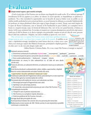 EvaluareCitește textul-suport, apoi rezolvă cerințele.Citește textul-suport, apoi rezolvă cerințele.
„Cred că știți deja că Făt-Frumos este un domn mai degrabă de modă veche. El se îmbracă aproape
întotdeauna la fel (cu papion și cu joben, iar alteori, la ocazii speciale, se împodobește cu plastron și
jambiere). Nu a fost niciodată la supermarket sau la locurile de joacă și habar n-are să umble cu un
telefon mobil, preferând să scrie scrisori pe hârtie, cu tocul înmuiat în călimara cu cerneală. Îndeletnicirile
lui preferate au rămas plimbatul călare prin regat și lupta dreaptă cu zmeii. Totuși, mai mult împins de
la spate de Ileana Cosânzeana, care se săturase să fie hurducăită în șaua Calului, și-a cumpărat într-o
bună zi o mașină micuță, roșie, în formă de buburuză. Dar, vai!, în loc să-i pună benzină, o hrănea cu
jăratic, la fel ca pe armăsarul său. Se necăjea că mașinii nu-i creșteau douăsprezece perechi de aripi atunci
când avea el chef să zboare și că, dacă se apropia vreo primejdie, mașina nu știa să-i dea de veste, precum
făcea Calul său credincios: «Stăpâne, ian uită-te îndărăt și spune-mi, vezi ceva?».
Dar cel mai tare s-a supărat Făt-Frumos atunci când niște spiriduși răutăcioși,
desigur puși pe șotii, i-au furat într-o noapte roțile de la mașină. A umblat ca un
năuc o săptămână-ntreagă, întrebând pe toată lumea dacă nu a văzut ceva; a pus
chiar și un anunț pe copacii din Pădurea Fermecată, promițând o răsplată generoa-
să celui care-i va da vreo știre despre roțile sale.”
(Adina Rosetti, Cristiana Radu, De ce nu a reușit Făt-Frumos să meargă cu mașina?)
Text-suport
1 Notează varianta corectă:
a) Sinonimul contextual al cuvântului răsplată este:este: recompensărecompensă pedeapsăpedeapsă premiere.
b) Antonimul potrivit pentru sensul din text al verbului a cumpăra este:
pedeapsăpedeapsă
este: a pierde
premierepremiere
a pierdea pierde a procuraa procura a vinde.
c) Este cuvânt polisemantic:
Antonimul potrivit pentru sensul din text al verbului
Este cuvânt polisemantic: buburuză
Antonimul potrivit pentru sensul din text al verbului
buburuză noapte
Antonimul potrivit pentru sensul din text al verbului a cumpăra
noapte jăratic.c)
2 Construiește un enunţ în care substantivul toc să aibă alt sens decât
cel din text.cel din text.
3 Transcrie,dintext,unsubstantivfeminin,unsubstantivneutrușiunsubstantiv
propriu.propriu.
4 Scrie forma de plural a substantivelor: joben, telefon, supermarket, răsplată.4 Scrie forma de plural a substantivelor:
5 Rescrie numai substantivele articulate hotărât din seria:
supermarketsupermarketsupermarket locurilelocurile plimbatulplimbatulplimbatul buburuzăbuburuză Calul
6 Analizează subiectele din fragmentul colorat, precizând prin ce este exprimat
fiecare, felul, genul și numărul părții de vorbire.fiecare, felul, genul și numărul părții de vorbire.
7 Precizează dacă afirmaţiile de mai jos sunt adevărate sau false:
a) Personajul principal al fragmentului este calul. A/F
b) Spiridușii sunt personaje pozitive. A/F
c) În textul dat, este prezentată acţiunea pe care o face Făt-Frumos. A/Fc)
8 Completează enunţurile:
a) Timpul în care se petrece acţiunea este … .
b) Făt-Frumos și-a cumpărat mașină, deoarece … .
c) Calul era preferat de Făt-Frumos, întrucât … .c)
9 Extrage două idei principale din text.9 Extrage două idei principale din text.
10 Ilustrează două trăsături de caracter ale unui personaj din textul dat.10 Ilustrează două trăsături de caracter ale unui personaj din textul dat.
11 Redactează un text narativ, de 100-150 de cuvinte, în care să prezinţi o posibilă
continuare a textului dat.
jambieră: accesoriu care
protejează piciorul de la
gleznă până la genunchi.
plastron: cravată lată care
acoperă pieptul.
Dicționar
97
Barem de evaluare
a pierdea pierde a procuraa procuraa procura a vinde.a vinde.
Total ex. 1: 6 puncte (3 p x 2)
Total ex. 2: 6 puncte
Total ex. 3: 6 puncte (3 p x 2)
Total ex. 4: 8 puncte (4 p x 2)
Total ex. 5: 6 puncte (3 p x 2)
Total ex. 6: 14 puncte (2 x 3 p
+ 2 x 4 x 1)
Total ex. 7: 6 puncte (3 p x 2)
Total ex. 8: 6 puncte (3 p x 2)
Total ex. 9: 4 puncte (2 p x 2)
Total ex. 10: 4 puncte (1 p x 2
+ 1 p x 2)
Total ex. 11: 24 puncte
Timp de lucru: 50 de minute.
Se acordă 10 puncte din oficiu.
Total: 100 de puncte
 
