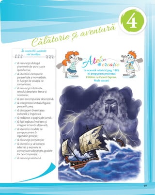 Călătorie și aventură
să recunoști dialogul
și semnele de punctuaţie
specifice lui;
să identifici elementele
paraverbale și nonverbale,
în funcție de situația de
comunicare;
să recunoști trăsăturile
textului descriptiv literar și
nonliterar;
să scrii o compunere descriptivă;
să interpretezi limbajul figurat:
personificarea;
să descoperi diversitatea
culturală și lingvistică;
să redactezi o pagină de jurnal;
să faci legătura între text și
imagine în banda desenată;
să identifici modele de
comportament în
legendele grecești;
să recunoști prepozițiile;
să identifici și să folosești
adecvat și expresiv în
comunicare adjectivele, gradele
lor de comparație;
să recunoști atributul.
Atelier
creațiede
La această rubrică (pag. 138),
îți propunem proiectul
Călător cu Orient Express.
Mult succes!
Călătorie și aventură
În această unitate
vei învăța:
4
99
 