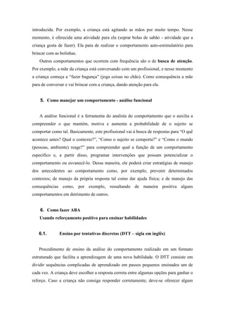 introduzida. Por exemplo, a criança está agitando as mãos por muito tempo. Nesse
momento, é oferecida uma atividade para ela (soprar bolas de sabão - atividade que a
criança gosta de fazer). Ela para de realizar o comportamento auto-estimulatório para
brincar com as bolinhas.
Outros comportamentos que ocorrem com frequência são o de busca de atenção.
Por exemplo, a mãe da criança está conversando com um profissional, e nesse momento
a criança começa a “fazer bagunça” (joga coisas no chão). Como consequência a mãe
para de conversar e vai brincar com a criança, dando atenção para ela.
5. Como manejar um comportamento - análise funcional
A análise funcional é a ferramenta do analista do comportamento que o auxilia a
compreender o que mantém, motiva e aumenta a probabilidade de o sujeito se
comportar como tal. Basicamente, este profissional vai à busca de respostas para “O quê
acontece antes? Qual o contexto?”, “Como o sujeito se comporta?” e “Como o mundo
(pessoas, ambiente) reage?” para compreender qual a função de um comportamento
específico e, a partir disso, programar intervenções que possam potencializar o
comportamento ou esvanecê-lo. Dessa maneira, ele poderá criar estratégias de manejo
dos antecedentes ao comportamento como, por exemplo, prevenir determinados
contextos; de manejo da própria resposta tal como dar ajuda física; e de manejo das
consequências como, por exemplo, ressaltando de maneira positiva alguns
comportamentos em detrimento de outros.
6. Como fazer ABA
Usando reforçamento positivo para ensinar habilidades
6.1. Ensino por tentativas discretas (DTT – sigla em inglês)
Procedimento de ensino da análise do comportamento realizado em um formato
estruturado que facilita a aprendizagem de uma nova habilidade. O DTT consiste em
dividir sequências complicadas de aprendizado em passos pequenos ensinados um de
cada vez. A criança deve escolher a resposta correta entre algumas opções para ganhar o
reforço. Caso a criança não consiga responder corretamente, deve-se oferecer algum
 