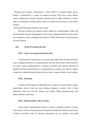 - Receptiva por Função, Característica e Classe (RFCC): Conseguir definir qual a
função, a característica e a classe ou categoria da água. Neste caso, a água hidrata,
regula a temperatura corporal, transporta nutrientes para os órgãos (Função); é incolor,
pode ser encontrada no estado líquido, gasoso ou sólido (Característica) e é um liquido
(Classe).
- Intraverbal: Responder perguntas sobre a água
Devemos lembrar que quando estamos falando de comportamento verbal, não
estamos falando somente de linguagem vocal. Estamos falando também de outros meios
de se comunicar, como a linguagem de sinais ou o PECS (Sistema de Comunicação por
Troca de Figuras).
6.4. Treino de respostas pivotais
6.4.1. O que é um comportamento pivotal?
Comportamentos que parecem ser centrais para amplas áreas de funcionamento,
assim, mudanças positivas em comportamentos pivotais devem gerar efeitos positivos
em muitos outros comportamentos e, portanto, constituir uma maneira eficiente de
produzir melhorias generalizadas no comportamento de crianças com autismo. Alguns
exemplos de comportamentos pivotais são: motivação e responsividade a dicas variadas.
6.4.2. Motivação
Crianças desmotivadas tem dificuldade de se engajar em tarefas diárias simples
apresentadas. Assim, evitar que essas crianças cheguem a cometer erros é muito
importante, tendo em vista que crianças com autismo falham frequentemente, elas
podem aprender a não tentar.
6.4.3. Responsividade a dicas variadas
Outro grande comportamento pivotal é a reação a estímulos variados. Crianças
com autismo, muitas vezes apresentam uma hiperseletividade de estímulos, que envolve
a falha em perceber todos os estímulos importantes em um ambiente. Isso pode
 