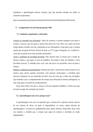 prejudicar a aprendizagem dessas crianças, que não prestam atenção em todos os
estímulos importantes.
http://www.autismobh.com.br/images/stories/Manual%20de%20Treino%20de%20Respostas%20Pivotais.pdf
7. Componentes de um bom programa ABA
7.1. Ambiente organizado e reforçador
Comece se tornando um reforçador: Antes de começar a ensinar qualquer coisa para a
criança, é preciso que ela goste e queira ficar perto de você. Para isso, gaste um bom
tempo apenas ficando com ela e pareando-se aos reforçadores. Faça junto com a criança
aquilo que ela gosta de fazer: brincar de bola, ver TV, jogar videogame, etc. Lembre-se:
você quer se parear com uma situação reforçadora!
Torne o ambiente de atividade divertido: Não anuncie para a criança que o tempo de
brincar acabou e que agora é hora de trabalhar. Seu papel é fazer do trabalho o mais
divertido possível. É trabalho para você, mas não deve ser percebido como tal para a
criança.
Prepare o ambiente de aprendizado: Garanta que todo o material de ensino esteja ao seu
alcance para usá-lo quando necessário sem precisar interromper a atividade para
procurar estímulos ou um reforçador favorito. Isso faz com que o ritmo nas atividades
seja mantido e que o comportamento da criança seja reforçado de forma contingente, ou
seja, logo após a emissão do comportamento.
Essas dicas farão com que a criança se divirta enquanto trabalha e evitará com que
ela tente escapar das situações de ensino!
7.2. Aprendizagem sem erro: porque usar?
A aprendizagem sem erro visa garantir que a criança dê a resposta correta, através
de um sistema de dicas, no qual se disponibiliza, no início, ajuda máxima da
aprendizagem e esvanece-se gradualmente para ajuda mínima, fornecendo dicas cada
vez menores a medida que a criança seja capaz de realizar a atividade de modo
independente.
 