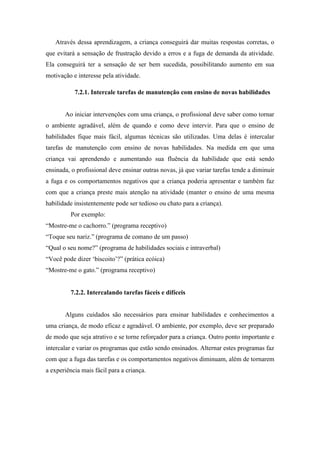 Através dessa aprendizagem, a criança conseguirá dar muitas respostas corretas, o
que evitará a sensação de frustração devido a erros e a fuga de demanda da atividade.
Ela conseguirá ter a sensação de ser bem sucedida, possibilitando aumento em sua
motivação e interesse pela atividade.
7.2.1. Intercale tarefas de manutenção com ensino de novas habilidades
Ao iniciar intervenções com uma criança, o profissional deve saber como tornar
o ambiente agradável, além de quando e como deve intervir. Para que o ensino de
habilidades fique mais fácil, algumas técnicas são utilizadas. Uma delas é intercalar
tarefas de manutenção com ensino de novas habilidades. Na medida em que uma
criança vai aprendendo e aumentando sua fluência da habilidade que está sendo
ensinada, o profissional deve ensinar outras novas, já que variar tarefas tende a diminuir
a fuga e os comportamentos negativos que a criança poderia apresentar e também faz
com que a criança preste mais atenção na atividade (manter o ensino de uma mesma
habilidade insistentemente pode ser tedioso ou chato para a criança).
Por exemplo:
“Mostre-me o cachorro.” (programa receptivo)
“Toque seu nariz.” (programa de comano de um passo)
“Qual o seu nome?” (programa de habilidades sociais e intraverbal)
“Você pode dizer ‘biscoito’?” (prática ecóica)
“Mostre-me o gato.” (programa receptivo)
7.2.2. Intercalando tarefas fáceis e difíceis
Alguns cuidados são necessários para ensinar habilidades e conhecimentos a
uma criança, de modo eficaz e agradável. O ambiente, por exemplo, deve ser preparado
de modo que seja atrativo e se torne reforçador para a criança. Outro ponto importante e
intercalar e variar os programas que estão sendo ensinados. Alternar estes programas faz
com que a fuga das tarefas e os comportamentos negativos diminuam, além de tornarem
a experiência mais fácil para a criança.
 