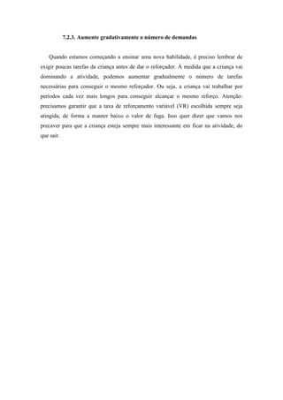7.2.3. Aumente gradativamente o número de demandas
Quando estamos começando a ensinar uma nova habilidade, é preciso lembrar de
exigir poucas tarefas da criança antes de dar o reforçador. À medida que a criança vai
dominando a atividade, podemos aumentar gradualmente o número de tarefas
necessárias para conseguir o mesmo reforçador. Ou seja, a criança vai trabalhar por
períodos cada vez mais longos para conseguir alcançar o mesmo reforço. Atenção:
precisamos garantir que a taxa de reforçamento variável (VR) escolhida sempre seja
atingida, de forma a manter baixo o valor de fuga. Isso quer dizer que vamos nos
precaver para que a criança esteja sempre mais interessante em ficar na atividade, do
que sair.
 