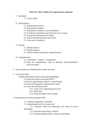 MANUAL ABA (Análise do Comportamento Aplicada)
1. Introdução
1.1. O que é ABA
2. Reforçamento:
2.1. Reforçamento positivo
2.2. Reforçamento negativo
2.3. Reforçadores Primários versus Secundários
2.4. Escolhendo reforçadores que funcionem com a criança
2.5. Esquema de Reforçamento Contínuo
2.6. Esquema de Reforçamento Intermitente
2.7. Como usar reforçadores
3. Punição
3.1. Punição positiva
3.2. Punição negativa
3.3. Efeitos colaterais da punição: porque não usar?
4. Comportamento
4.1. Antecedente – resposta – consequência
4.1.Tipos de comportamento: fuga de demanda/ auto-estimulatório/
busca de atenção
5. Como manejar um comportamento: análise funcional
6. Como fazer ABA:
Usando reforçamento positivo para ensinar habilidades
6.1.Ensino por tentativas discretas (DTT)
6.2.Ensino/ aprendizagem acidental – generalização
6.3.Ensino de linguagem/ comportamento verbal.
6.4.Treino de respostas pivotais:
6.4.1. O que é um comportamento pivotal?
6.4.2. Motivação
6.4.3. Responsividade a dicas variadas
7. Componentes de um bom programa ABA
7.1. Ambiente organizado e reforçador
7.2. Aprendizagem sem erro: porque usar?
7.2.1. Intercalar tarefas de manutenção com ensino de novas
habilidades
7.2.2. Intercalar tarefas fáceis e difíceis
7.2.3. Aumente gradativamente o numero de demandas
 