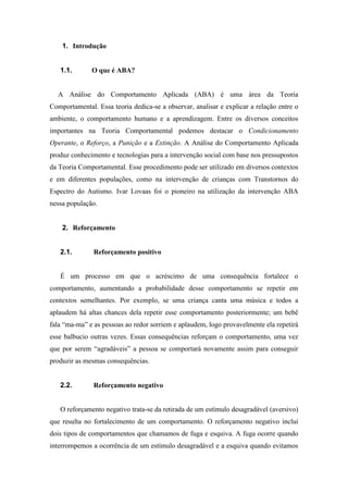 1. Introdução
1.1. O que é ABA?
A Análise do Comportamento Aplicada (ABA) é uma área da Teoria
Comportamental. Essa teoria dedica-se a observar, analisar e explicar a relação entre o
ambiente, o comportamento humano e a aprendizagem. Entre os diversos conceitos
importantes na Teoria Comportamental podemos destacar o Condicionamento
Operante, o Reforço, a Punição e a Extinção. A Análise do Comportamento Aplicada
produz conhecimento e tecnologias para a intervenção social com base nos pressupostos
da Teoria Comportamental. Esse procedimento pode ser utilizado em diversos contextos
e em diferentes populações, como na intervenção de crianças com Transtornos do
Espectro do Autismo. Ivar Lovaas foi o pioneiro na utilização da intervenção ABA
nessa população.
2. Reforçamento
2.1. Reforçamento positivo
É um processo em que o acréscimo de uma consequência fortalece o
comportamento, aumentando a probabilidade desse comportamento se repetir em
contextos semelhantes. Por exemplo, se uma criança canta uma música e todos a
aplaudem há altas chances dela repetir esse comportamento posteriormente; um bebê
fala “ma-ma” e as pessoas ao redor sorriem e aplaudem, logo provavelmente ela repetirá
esse balbucio outras vezes. Essas consequências reforçam o comportamento, uma vez
que por serem “agradáveis” a pessoa se comportará novamente assim para conseguir
produzir as mesmas consequências.
2.2. Reforçamento negativo
O reforçamento negativo trata-se da retirada de um estímulo desagradável (aversivo)
que resulta no fortalecimento de um comportamento. O reforçamento negativo inclui
dois tipos de comportamentos que chamamos de fuga e esquiva. A fuga ocorre quando
interrompemos a ocorrência de um estímulo desagradável e a esquiva quando evitamos
 
