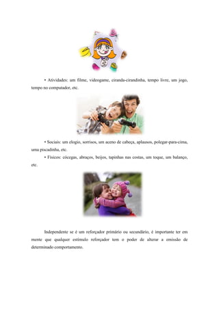 • Atividades: um filme, videogame, ciranda-cirandinha, tempo livre, um jogo,
tempo no computador, etc.
• Sociais: um elogio, sorrisos, um aceno de cabeça, aplausos, polegar-para-cima,
uma piscadinha, etc.
• Físicos: cócegas, abraços, beijos, tapinhas nas costas, um toque, um balanço,
etc.
Independente se é um reforçador primário ou secundário, é importante ter em
mente que qualquer estímulo reforçador tem o poder de alterar a emissão de
determinado comportamento.
 
