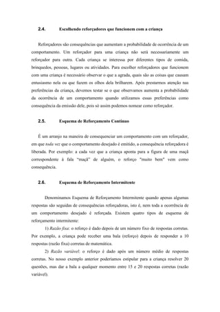 2.4. Escolhendo reforçadores que funcionem com a criança
Reforçadores são consequências que aumentam a probabilidade de ocorrência de um
comportamento. Um reforçador para uma criança não será necessariamente um
reforçador para outra. Cada criança se interessa por diferentes tipos de comida,
brinquedos, pessoas, lugares ou atividades. Para escolher reforçadores que funcionem
com uma criança é necessário observar o que a agrada, quais são as coisas que causam
entusiasmo nela ou que fazem os olhos dela brilharem. Após prestarmos atenção nas
preferências da criança, devemos testar se o que observamos aumenta a probabilidade
da ocorrência de um comportamento quando utilizamos essas preferências como
consequência da emissão dele, pois só assim podemos nomear como reforçador.
2.5. Esquema de Reforçamento Contínuo
É um arranjo na maneira de consequenciar um comportamento com um reforçador,
em que toda vez que o comportamento desejado é emitido, a consequência reforçadora é
liberada. Por exemplo: a cada vez que a criança aponta para a figura de uma maçã
correspondente à fala “maçã” de alguém, o reforço "muito bem" vem como
consequência.
2.6. Esquema de Reforçamento Intermitente
Denominamos Esquema de Reforçamento Intermitente quando apenas algumas
respostas são seguidas de consequências reforçadoras, isto é, nem toda a ocorrência de
um comportamento desejado é reforçada. Existem quatro tipos de esquema de
reforçamento intermitente:
1) Razão fixa: o reforço é dado depois de um número fixo de respostas corretas.
Por exemplo, a criança pode receber uma bala (reforço) depois de responder a 10
respostas (razão fixa) corretas de matemática.
2) Razão variável: o reforço é dado após um número médio de respostas
corretas. No nosso exemplo anterior poderíamos estipular para a criança resolver 20
questões, mas dar a bala a qualquer momento entre 15 e 20 respostas corretas (razão
variável).
 