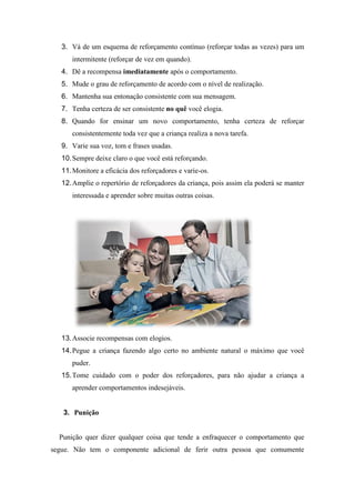 3. Vá de um esquema de reforçamento contínuo (reforçar todas as vezes) para um
intermitente (reforçar de vez em quando).
4. Dê a recompensa imediatamente após o comportamento.
5. Mude o grau de reforçamento de acordo com o nível de realização.
6. Mantenha sua entonação consistente com sua mensagem.
7. Tenha certeza de ser consistente no quê você elogia.
8. Quando for ensinar um novo comportamento, tenha certeza de reforçar
consistentemente toda vez que a criança realiza a nova tarefa.
9. Varie sua voz, tom e frases usadas.
10.Sempre deixe claro o que você está reforçando.
11.Monitore a eficácia dos reforçadores e varie-os.
12.Amplie o repertório de reforçadores da criança, pois assim ela poderá se manter
interessada e aprender sobre muitas outras coisas.
13.Associe recompensas com elogios.
14.Pegue a criança fazendo algo certo no ambiente natural o máximo que você
puder.
15.Tome cuidado com o poder dos reforçadores, para não ajudar a criança a
aprender comportamentos indesejáveis.
3. Punição
Punição quer dizer qualquer coisa que tende a enfraquecer o comportamento que
segue. Não tem o componente adicional de ferir outra pessoa que comumente
 
