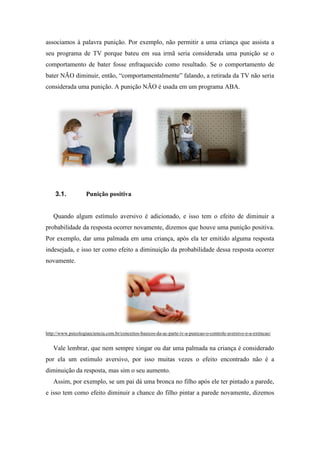 associamos à palavra punição. Por exemplo, não permitir a uma criança que assista a
seu programa de TV porque bateu em sua irmã seria considerada uma punição se o
comportamento de bater fosse enfraquecido como resultado. Se o comportamento de
bater NÃO diminuir, então, “comportamentalmente” falando, a retirada da TV não seria
considerada uma punição. A punição NÃO é usada em um programa ABA.
3.1. Punição positiva
Quando algum estímulo aversivo é adicionado, e isso tem o efeito de diminuir a
probabilidade da resposta ocorrer novamente, dizemos que houve uma punição positiva.
Por exemplo, dar uma palmada em uma criança, após ela ter emitido alguma resposta
indesejada, e isso ter como efeito a diminuição da probabilidade dessa resposta ocorrer
novamente.
http://www.psicologiaeciencia.com.br/conceitos-basicos-da-ac-parte-iv-a-punicao-o-controle-aversivo-e-a-extincao/
Vale lembrar, que nem sempre xingar ou dar uma palmada na criança é considerado
por ela um estímulo aversivo, por isso muitas vezes o efeito encontrado não é a
diminuição da resposta, mas sim o seu aumento.
Assim, por exemplo, se um pai dá uma bronca no filho após ele ter pintado a parede,
e isso tem como efeito diminuir a chance do filho pintar a parede novamente, dizemos
 