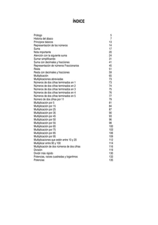 ÍNDICE
Prólogo 5
Historia del ábaco 7
Principios básicos 13
Representación de los números 14
Suma 17
Nota importante 20
Atención con la siguiente suma 24
Sumar simplificando 31
Suma con decimales y fracciones 41
Representación de números Fraccionarios 45
Resta 51
Resta con decimales y fracciones 59
Multiplicación 65
Multiplicaciones abreviadas 73
Números de dos cifras terminados en 1 73
Números de dos cifras terminados en 2 74
Números de dos cifras terminados en 3 75
Números de dos cifras terminados en 4 76
Números de dos cifras terminados en 5 77
Número de dos cifras por 11 79
Multiplicación por 5 81
Multiplicación por 15 84
Multiplicación por 25 87
Multiplicación por 35 90
Multiplicación por 45 93
Multiplicación por 50 96
Multiplicación por 55 98
Multiplicación por 65 100
Multiplicación por 75 103
Multiplicación por 85 106
Multiplicación por 95 109
Multiplicaciones que estén entre 10 y 20 112
Multiplicar entre 90 y 100 114
Multiplicación de dos números de dos cifras 116
División 119
Dividir más rápido 130
Potencias, raíces cuadradas y logaritmos 133
Potencias 135
 