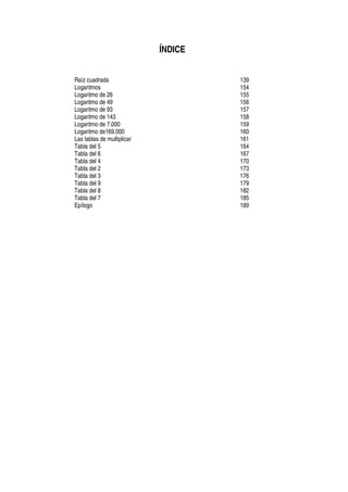 ÍNDICE
Raíz cuadrada 139
Logaritmos 154
Logaritmo de 26 155
Logaritmo de 49 156
Logaritmo de 93 157
Logaritmo de 143 158
Logaritmo de 7.000 159
Logaritmo de169.000 160
Las tablas de multiplicar 161
Tabla del 5 164
Tabla del 6 167
Tabla del 4 170
Tabla del 2 173
Tabla del 3 176
Tabla del 9 179
Tabla del 8 182
Tabla del 7 185
Epílogo 189
 