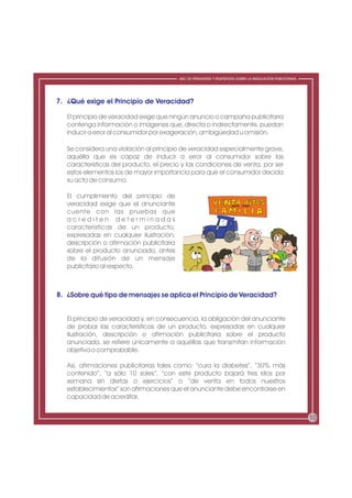 ABC DE PREGUNTAS Y RESPUESTAS SOBRE LA REGULACIÓN PUBLICITARIA




7. ¿Qué exige el Principio de Veracidad?

   El principio de veracidad exige que ningún anuncio o campaña publicitaria
   contenga información o imágenes que, directa o indirectamente, puedan
   inducir a error al consumidor por exageración, ambigüedad u omisión.

   Se considera una violación al principio de veracidad especialmente grave,
   aquélla que es capaz de inducir a error al consumidor sobre las
   características del producto, el precio y las condiciones de venta, por ser
   estos elementos los de mayor importancia para que el consumidor decida
   su acto de consumo.

   El cumplimiento del principio de
   veracidad exige que el anunciante
   cuente con las pruebas que
   acrediten determinadas
   características de un producto,
   expresadas en cualquier ilustración,
   descripción o afirmación publicitaria
   sobre el producto anunciado, antes
   de la difusión de un mensaje
   publicitario al respecto.



8. ¿Sobre qué tipo de mensajes se aplica el Principio de Veracidad?


   El principio de veracidad y, en consecuencia, la obligación del anunciante
   de probar las características de un producto, expresadas en cualquier
   ilustración, descripción o afirmación publicitaria sobre el producto
   anunciado, se refiere únicamente a aquéllas que transmitan información
   objetiva o comprobable.

   Así, afirmaciones publicitarias tales como: “cura la diabetes”, “30% más
   contenido”, “a sólo 10 soles”, “con este producto bajará tres kilos por
   semana sin dietas o ejercicios” o “de venta en todos nuestros
   establecimientos” son afirmaciones que el anunciante debe encontrarse en
   capacidad de acreditar.


                                                                                                            10
 