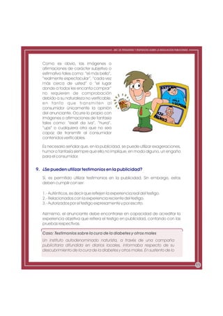 ABC DE PREGUNTAS Y RESPUESTAS SOBRE LA REGULACIÓN PUBLICITARIA




   Como es obvio, las imágenes o
   afirmaciones de carácter subjetivo o
   estimativo tales como: “el más bello”,
   “realmente espectacular”, “cada vez
   más cerca de usted” o “el lugar
   donde a todos les encanta comprar”
   no requieren de comprobación
   debido a su naturaleza no verificable,
   en tanto que transmiten al
   consumidor únicamente la opinión
   del anunciante. Ocurre lo propio con
   imágenes o afirmaciones de fantasía
   tales como: “esait da iva”, “hurra”,
   “ups” o cualquiera otra que no sea
   capaz de transmitir al consumidor
   contenidos verificables.

   Es necesario señalar que, en la publicidad, se puede utilizar exageraciones,
   humor o fantasía siempre que ello no implique, en modo alguno, un engaño
   para el consumidor.


9. ¿Se pueden utilizar testimonios en la publicidad?
   Sí, es permitido utilizar testimonios en la publicidad. Sin embargo, estos
   deben cumplir con ser:

   1.- Auténticos, es decir que reflejen la experiencia real del testigo.
   2.- Relacionados con la experiencia reciente del testigo.
   3.- Autorizados por el testigo expresamente y por escrito.

   Asimismo, el anunciante debe encontrarse en capacidad de acreditar la
   experiencia objetiva que refiera el testigo en publicidad, contando con las
   pruebas respectivas.

   Caso: Testimonios sobre la cura de la diabetes y otros males
   Un instituto autodenominado naturista, a través de una campaña
   publicitaria difundida en diarios locales, informaba respecto de su
   descubrimiento de la cura de la diabetes y otros males. En sustento de lo


                                                                                                              11
 
