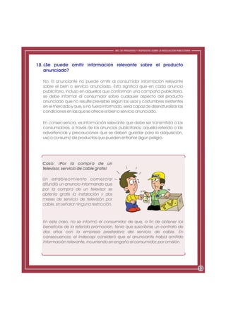 ABC DE PREGUNTAS Y RESPUESTAS SOBRE LA REGULACIÓN PUBLICITARIA




10. ¿Se puede omitir información relevante sobre el producto
    anunciado?

  No. El anunciante no puede omitir al consumidor información relevante
  sobre el bien o servicio anunciado. Esto significa que en cada anuncio
  publicitario, incluso en aquellos que conforman una campaña publicitaria,
  se debe informar al consumidor sobre cualquier aspecto del producto
  anunciado que no resulte previsible según los usos y costumbres existentes
  en el mercado y que, si no fuera informado, sería capaz de desnaturalizar las
  condiciones en las que se ofrece el bien o servicio anunciado.

  En consecuencia, es información relevante que debe ser transmitida a los
  consumidores, a través de los anuncios publicitarios, aquélla referida a las
  advertencias y precauciones que se deben guardar para la adquisición,
  uso o consumo de productos que pueden entrañar algún peligro.




  Caso: ¡Por la compra de un
  Televisor, servicio de cable gratis!

  Un establecimiento comercial
  difundió un anuncio informando que
  por la compra de un televisor se
  obtenía gratis la instalación y dos
  meses de servicio de televisión por
  cable, sin señalar ninguna restricción.



  En este caso, no se informó al consumidor de que, a fin de obtener los
  beneficios de la referida promoción, tenía que suscribirse un contrato de
  dos años con la empresa prestadora del servicio de cable. En
  consecuencia, el Indecopi consideró que el anunciante había omitido
  información relevante, incurriendo en engaño al consumidor, por omisión.




                                                                                                             13
 