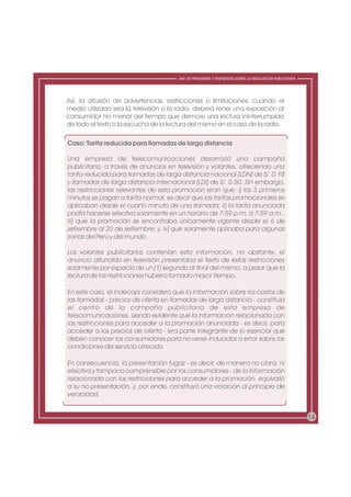 ABC DE PREGUNTAS Y RESPUESTAS SOBRE LA REGULACIÓN PUBLICITARIA




Así, la difusión de advertencias, restricciones o limitaciones, cuando el
medio utilizado sea la televisión o la radio, deberá tener una exposición al
consumidor no menor del tiempo que demore una lectura ininterrumpida
de todo el texto o la escucha de la lectura del mismo en el caso de la radio.

Caso: Tarifa reducida para llamadas de larga distancia

Una empresa de telecomunicaciones desarrolló una campaña
publicitaria, a través de anuncios en televisión y volantes, ofreciendo una
tarifa reducida para llamadas de larga distancia nacional (LDN) de S/. 0.18
y llamadas de larga distancia internacional (LDI) de S/. 0.50. Sin embargo,
las restricciones relevantes de esta promoción eran que: i) los 3 primeros
minutos se pagan a tarifa normal, es decir que las tarifas promocionales se
aplicaban desde el cuarto minuto de una llamada; ii) la tarifa anunciada
podía hacerse efectiva solamente en un horario de 7:59 p.m. a 7:59 a.m.;
iii) que la promoción se encontraba únicamente vigente desde el 6 de
setiembre al 20 de setiembre; y, iv) que solamente aplicaba para algunas
zonas del Perú y del mundo.

Los volantes publicitarios contenían esta información, no obstante, el
anuncio difundido en televisión presentaba el texto de estas restricciones
solamente por espacio de un (1) segundo al final del mismo, a pesar que la
lectura de las restricciones hubiera tomado mayor tiempo.

En este caso, el Indecopi consideró que la información sobre los costos de
las llamadas - precios de oferta en llamadas de larga distancia - constituía
el centro de la campaña publicitaria de esta empresa de
telecomunicaciones, siendo evidente que la información relacionada con
las restricciones para acceder a la promoción anunciada - es decir, para
acceder a los precios de oferta - era parte integrante de lo esencial que
deben conocer los consumidores para no verse inducidos a error sobre las
condiciones del servicio ofrecido.

En consecuencia, la presentación fugaz - es decir, de manera no clara, ni
efectiva y tampoco comprensible por los consumidores - de la información
relacionada con las restricciones para acceder a la promoción, equivalió
a su no presentación, y, por ende, constituyó una violación al principio de
veracidad.


                                                                                                        14
 