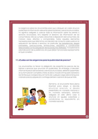 ABC DE PREGUNTAS Y RESPUESTAS SOBRE LA REGULACIÓN PUBLICITARIA




   La exigencia sobre los anunciantes para que coloquen en cada anuncio
   publicitario la información relevante sobre los bienes o servicios anunciados,
   no significa obligarle a colocar toda la información sobre los bienes o
   servicios anunciados, sino respetar el derecho de información de los
   consumidores. Esto se cumple colocando a disposición del consumidor, de
   manera clara, efectiva y comprensible, todos aquellos elementos
   necesarios para que éste tome una decisión de consumo adecuada en la
   adquisición de bienes o servicios, en particular, las advertencias, riesgos
   previsibles, precauciones, limitaciones, requisitos y condiciones
   relacionados con la adquisición de los productos ofertados, no bastando la
   sola indicación de su existencia, sino que debe mencionarse expresamente
   en qué consisten.



11.¿Cuáles son las exigencias para la publicidad de precios?


   Los anunciantes no tienen la obligación de presentar los precios de los
   bienes o servicios que anuncian en publicidad. Sin embargo, si deciden
   informar el precio de los bienes o servicios anunciados, deberán presentarlo
   en su formulación completa o total, es decir, incluido el Impuesto General a
   las Ventas que corresponda y el monto de cualquier cargo adicional que es
   cobrado para la adquisición o entrega del bien o servicio de que se trate.


                                         Asimismo, el anunciante tiene plena
                                         libertad para elegir, si decide
                                         a n u n c i a r p r e c i o s, s i d e s e a
                                         presentarlos en moneda nacional o
                                         en moneda extranjera, estando
                                         obligado en este último caso a
                                         anunciar en iguales caracteres y
                                         condiciones su equivalente en
                                         moneda nacional.




                                                                                                            15
 