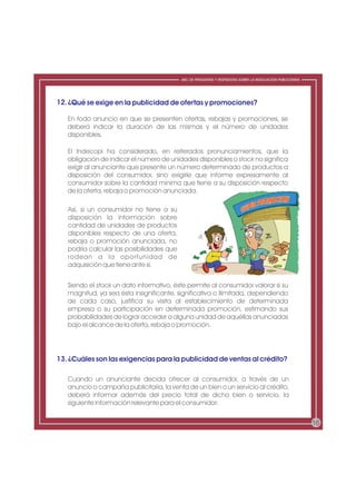 ABC DE PREGUNTAS Y RESPUESTAS SOBRE LA REGULACIÓN PUBLICITARIA




12. ¿Qué se exige en la publicidad de ofertas y promociones?

   En todo anuncio en que se presenten ofertas, rebajas y promociones, se
   deberá indicar la duración de las mismas y el número de unidades
   disponibles.

   El Indecopi ha considerado, en reiterados pronunciamientos, que la
   obligación de indicar el número de unidades disponibles o stock no significa
   exigir al anunciante que presente un número determinado de productos a
   disposición del consumidor, sino exigirle que informe expresamente al
   consumidor sobre la cantidad mínima que tiene a su disposición respecto
   de la oferta, rebaja o promoción anunciada.

   Así, si un consumidor no tiene a su
   disposición la información sobre
   cantidad de unidades de productos
   disponibles respecto de una oferta,
   rebaja o promoción anunciada, no
   podría calcular las posibilidades que
   rodean a la oportunidad de
   adquisición que tiene ante sí.


   Siendo el stock un dato informativo, éste permite al consumidor valorar si su
   magnitud, ya sea ésta insignificante, significativa o ilimitada, dependiendo
   de cada caso, justifica su visita al establecimiento de determinada
   empresa o su participación en determinada promoción, estimando sus
   probabilidades de lograr acceder a alguna unidad de aquéllas anunciadas
   bajo el alcance de la oferta, rebaja o promoción.




13. ¿Cuáles son las exigencias para la publicidad de ventas al crédito?

   Cuando un anunciante decida ofrecer al consumidor, a través de un
   anuncio o campaña publicitaria, la venta de un bien o un servicio al crédito,
   deberá informar además del precio total de dicho bien o servicio, la
   siguiente información relevante para el consumidor:


                                                                                                            16
 