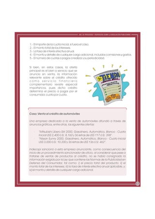 ABC DE PREGUNTAS Y RESPUESTAS SOBRE LA REGULACIÓN PUBLICITARIA




1.- El importe de la cuota inicial, si fuera el caso.
2.- El monto total de los intereses.
3.- La tasa de interés efectiva anual.
4.- El monto y detalle de cualquier cargo adicional, incluidos comisiones y gastos.
5.- El número de cuotas o pagos a realizar y su periodicidad.


Si bien, en estos casos, la oferta
principal es el bien o servicio que se
anuncia en venta, la información
relevante sobre el crédito ofrecido
como servicio financiero
complementario reviste especial
importancia, pues dicho crédito
determina el precio a pagar por el
consumidor, cuota por cuota.




Caso: Venta al crédito de automóviles

Una empresa dedicada a la venta de automóviles difundió a través de
anuncios gráficos, entre otras, las siguientes ofertas:

   ·   “Mitsubishi Libero SW 2000, Gasolinero, Automático, Blanco - Cuota
       Inicial US$ 2,400 ó S/. 8,160 y 36 letras de US$ 117 ó S/. 398”.
   ·   “Nissan Sunny 2000, Gasolinero, Automático, Blanco - Cuota Inicial
       US$ 3,000 ó S/. 10,200 y 36 letras de US$ 136 ó S/. 462”.

Indecopi sancionó a esta empresa anunciante, como consecuencia del
inicio de un procedimiento sancionador de oficio, al considerar que pese a
tratarse de ventas de productos al crédito, no se había consignado la
información exigida por la Ley que contiene las Normas de la Publicidad en
Defensa del Consumidor, tal como: i) el precio total del producto; ii) el
monto total de los intereses; iii) la tasa de interés efectiva anual aplicable, y;
iv) el monto y detalle de cualquier cargo adicional.



                                                                                                           17
 