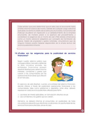 ABC DE PREGUNTAS Y RESPUESTAS SOBRE LA REGULACIÓN PUBLICITARIA




   Cabe señalar que para determinar que en este caso el anunciante había
   omitido informar acerca del monto y detalle de cualquier cargo adicional
   aplicable a la venta al crédito de los vehículos anunciados, funcionarios del
   Indecopi acudieron en inspección a un establecimiento de la empresa
   anunciante, de manera previa a la apertura del procedimiento, y
   constataron la exigencia de un monto de cien (100) dólares americanos
   como un monto adicional obligatorio por concepto de tramitación de
   placas, tarjeta de propiedad y gastos notariales, circunstancia que de
   ninguna manera podría haberse desprendido de la simple lectura del
   anuncio publicitario infractor.



14. ¿Cuáles son las exigencias para la publicidad de servicios
    financieros?

   Según nuestro sistema jurídico que
   consagra el libre mercado y defiende
   la libre iniciativa privada, las
   entidades financieras poseen
   absoluta libertad para determinar los
   intereses, comisiones y gastos que
   cobran a los consumidores por las
   operaciones financieras que ofrecen
   en el mercado.


   En ejercicio de esta libertad, cuando una entidad del sistema financiero
   decida ofrecer a través de publicidad operaciones financieras a los
   consumidores, tales como préstamos o depósitos, entre otros, deberá
   expresar en cada anuncio publicitario utilizado para tal fin:

   1.- Las tasas de interés aplicables, en formulación efectiva anual.
   2.- Las comisiones y los gastos que se cobren.

   Asimismo, se deberá informar al consumidor, en publicidad, de toda
   circunstancia relevante que afecte las condiciones o la oportunidad de los
   servicios financieros ofrecidos, de ser el caso.


                                                                                                            18
 