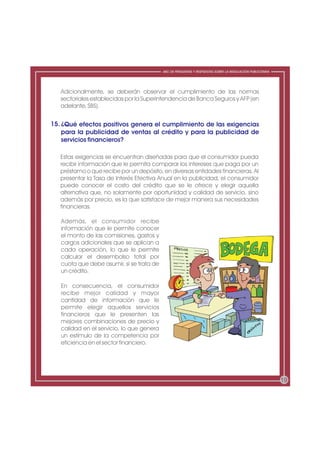 ABC DE PREGUNTAS Y RESPUESTAS SOBRE LA REGULACIÓN PUBLICITARIA




   Adicionalmente, se deberán observar el cumplimiento de las normas
   sectoriales establecidas por la Superintendencia de Banca Seguros y AFP (en
   adelante, SBS).


15. ¿Qué efectos positivos genera el cumplimiento de las exigencias
    para la publicidad de ventas al crédito y para la publicidad de
    servicios financieros?

   Estas exigencias se encuentran diseñadas para que el consumidor pueda
   recibir información que le permita comparar los intereses que paga por un
   préstamo o que recibe por un depósito, en diversas entidades financieras. Al
   presentar la Tasa de Interés Efectiva Anual en la publicidad, el consumidor
   puede conocer el costo del crédito que se le ofrece y elegir aquella
   alternativa que, no solamente por oportunidad y calidad de servicio, sino
   además por precio, es la que satisface de mejor manera sus necesidades
   financieras.

   Además, el consumidor recibe
   información que le permite conocer
   el monto de las comisiones, gastos y
   cargos adicionales que se aplican a
   cada operación, lo que le permite
   calcular el desembolso total por
   cuota que debe asumir, si se trata de
   un crédito.

   En consecuencia, el consumidor
   recibe mejor calidad y mayor
   cantidad de información que le
   permite elegir aquellos servicios
   financieros que le presenten las
   mejores combinaciones de precio y
   calidad en el servicio, lo que genera
   un estímulo de la competencia por
   eficiencia en el sector financiero.




                                                                                                            19
 